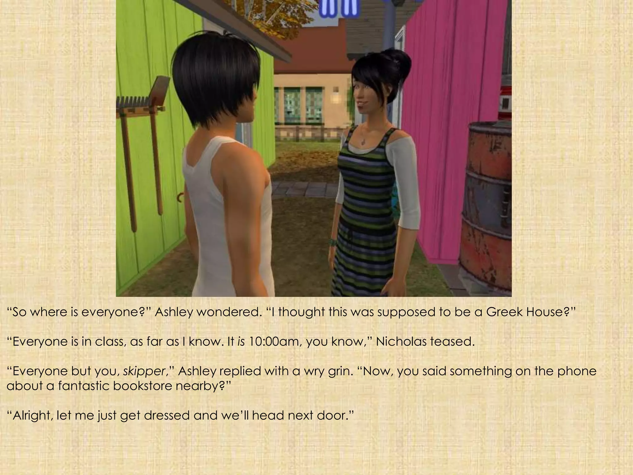“So where is everyone?” Ashley wondered. “I thought this was supposed to be a Greek House?”“Everyone is in class, as far as I know. It is 10:00am, you know,” Nicholas teased.“Everyone but you, skipper,” Ashley replied with a wry grin. “Now, you said something on the phone about a fantastic bookstore nearby?”“Alright, let me just get dressed and we’ll head next door.” 