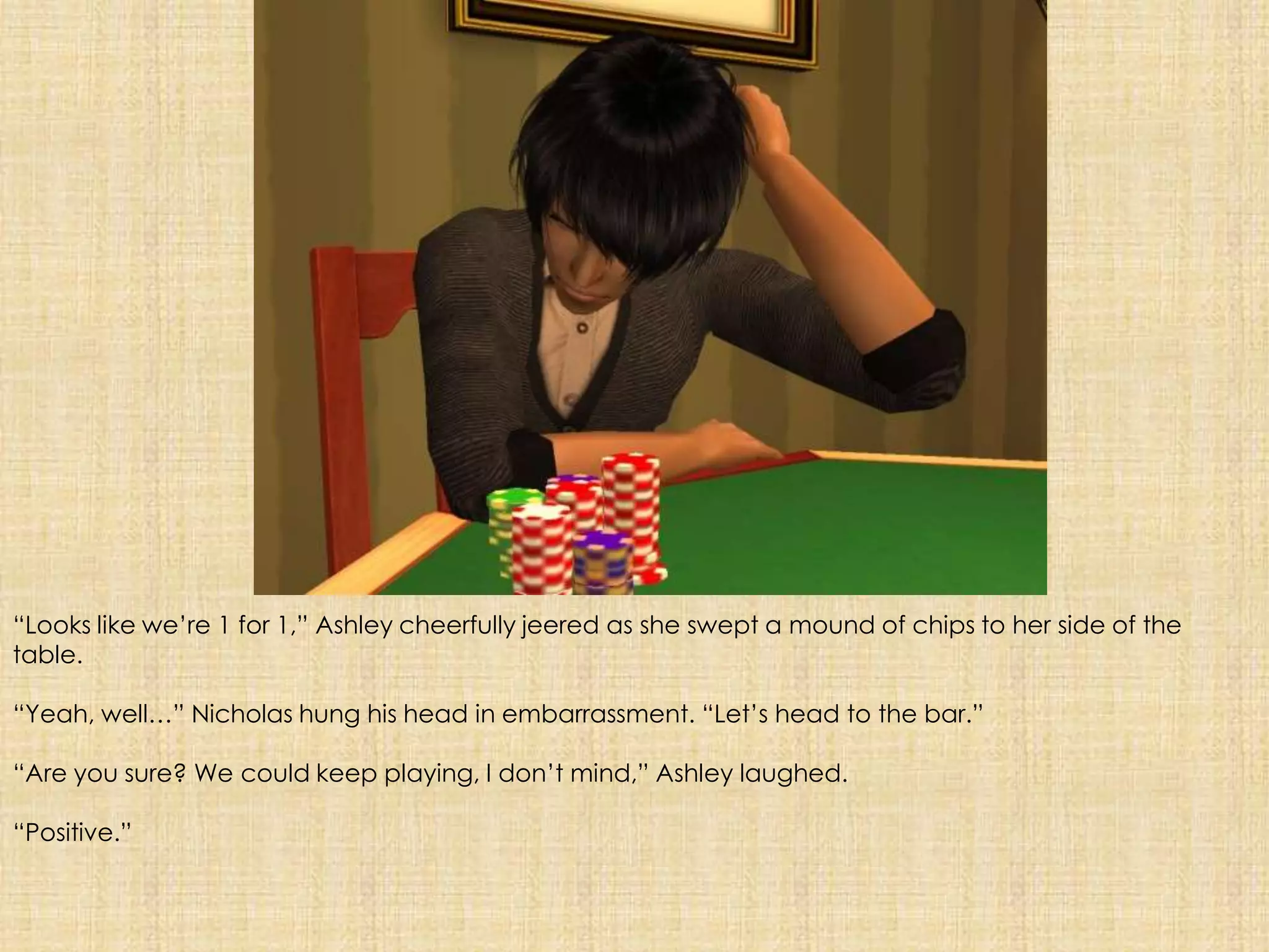 “Looks like we’re 1 for 1,” Ashley cheerfully jeered as she swept a mound of chips to her side of the table.“Yeah, well…” Nicholas hung his head in embarrassment. “Let’s head to the bar.”“Are you sure? We could keep playing, I don’t mind,” Ashley laughed.“Positive.”