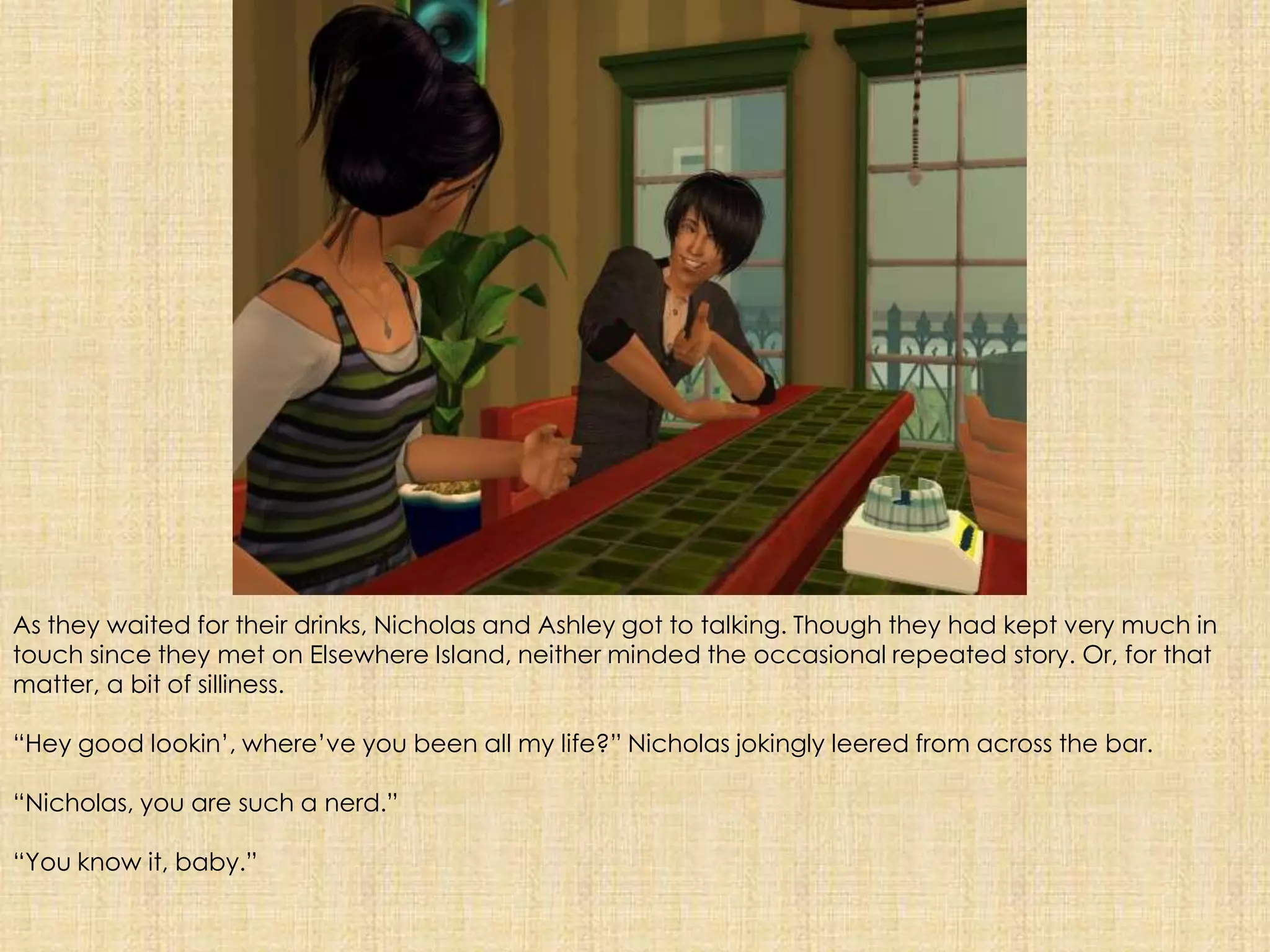 As they waited for their drinks, Nicholas and Ashley got to talking. Though they had kept very much in touch since they met on Elsewhere Island, neither minded the occasional repeated story. Or, for that matter, a bit of silliness.“Hey good lookin’, where’ve you been all my life?” Nicholas jokingly leered from across the bar.“Nicholas, you are such a nerd.”“You know it, baby.”