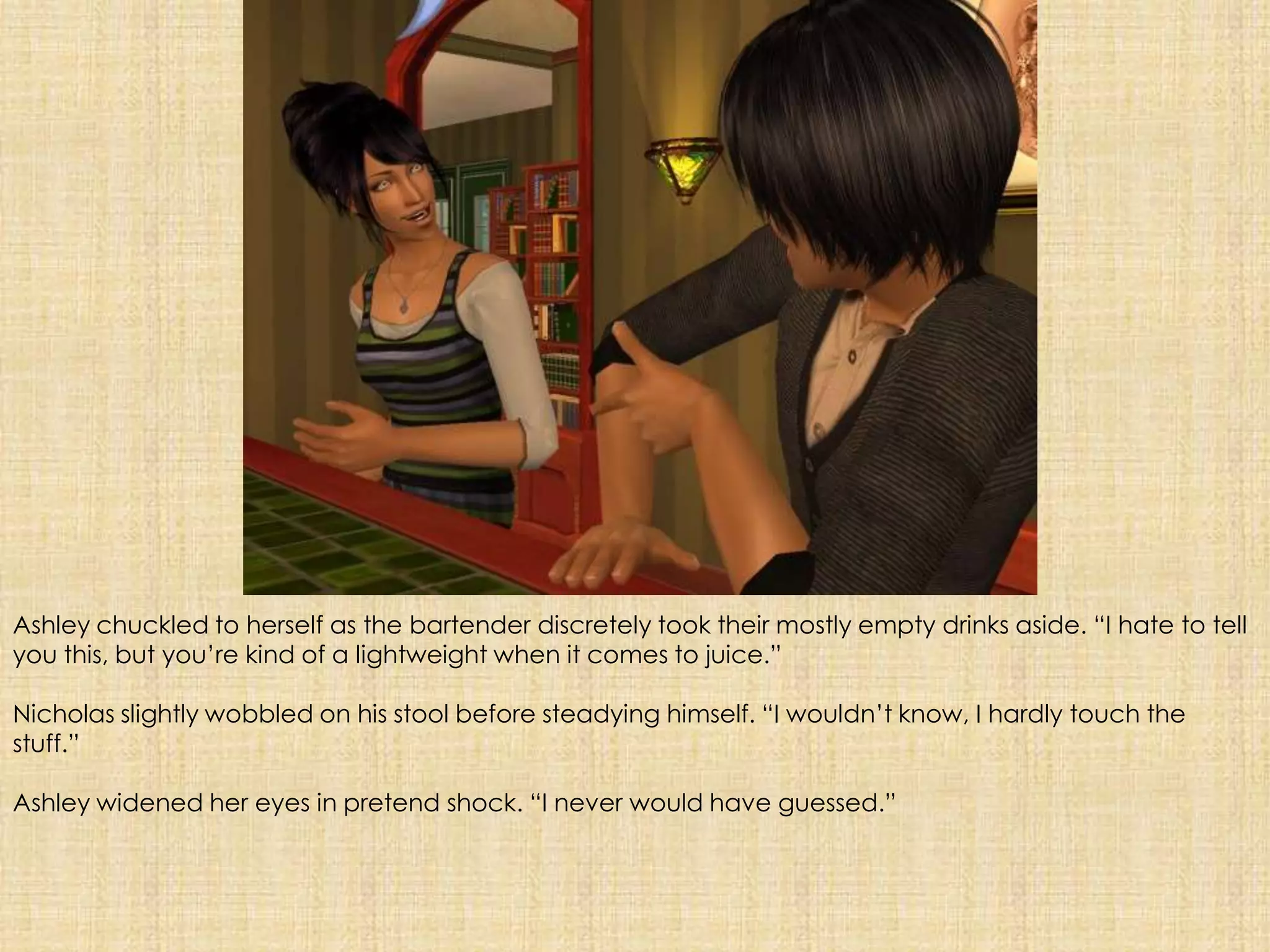 Ashley chuckled to herself as the bartender discretely took their mostly empty drinks aside. “I hate to tell you this, but you’re kind of a lightweight when it comes to juice.”Nicholas slightly wobbled on his stool before steadying himself. “I wouldn’t know, I hardly touch the stuff.”Ashley widened her eyes in pretend shock. “I never would have guessed.”