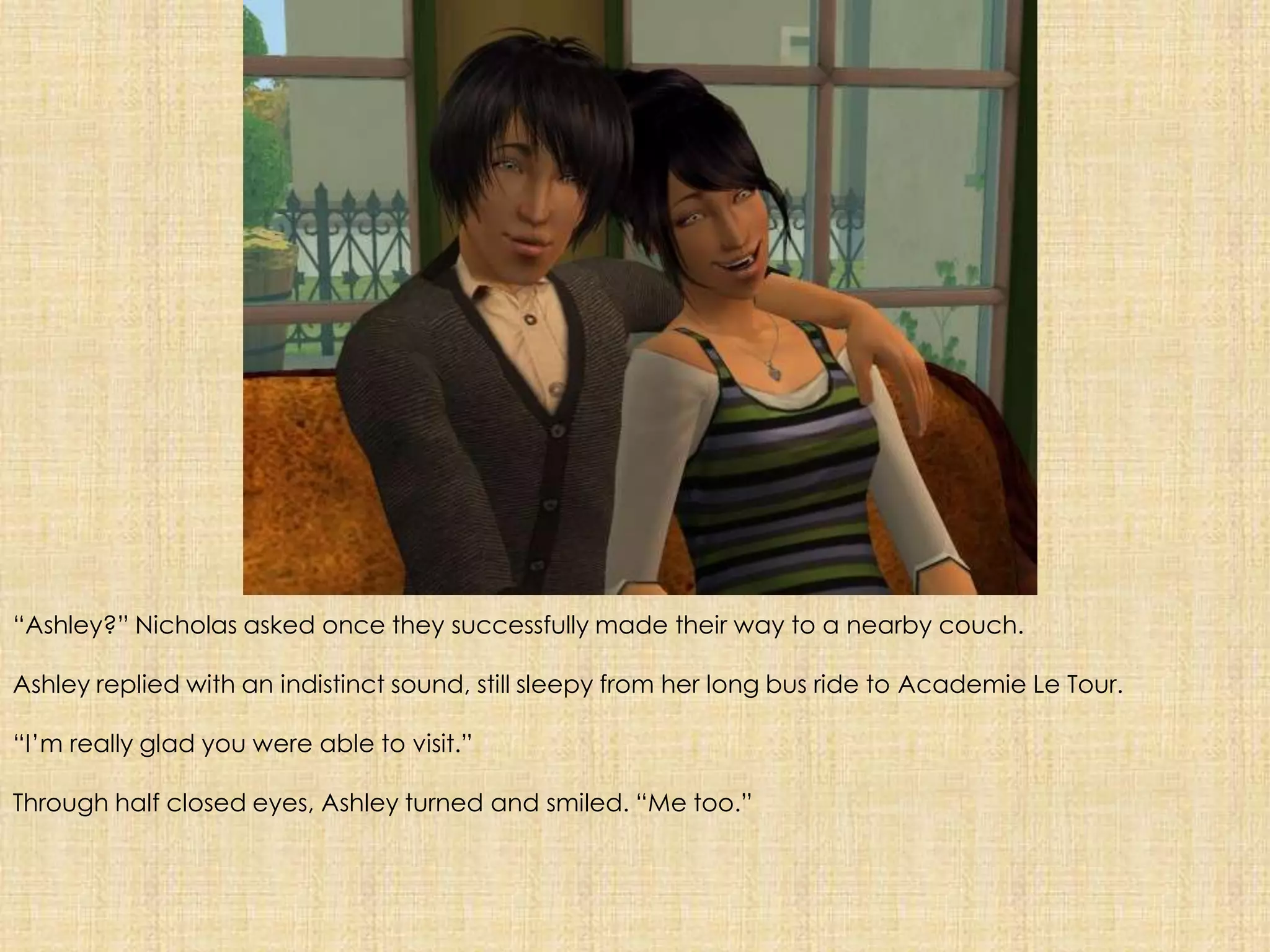 “Ashley?” Nicholas asked once they successfully made their way to a nearby couch.Ashley replied with an indistinct sound, still sleepy from her long bus ride to Academie Le Tour.“I’m really glad you were able to visit.”Through half closed eyes, Ashley turned and smiled. “Me too.”