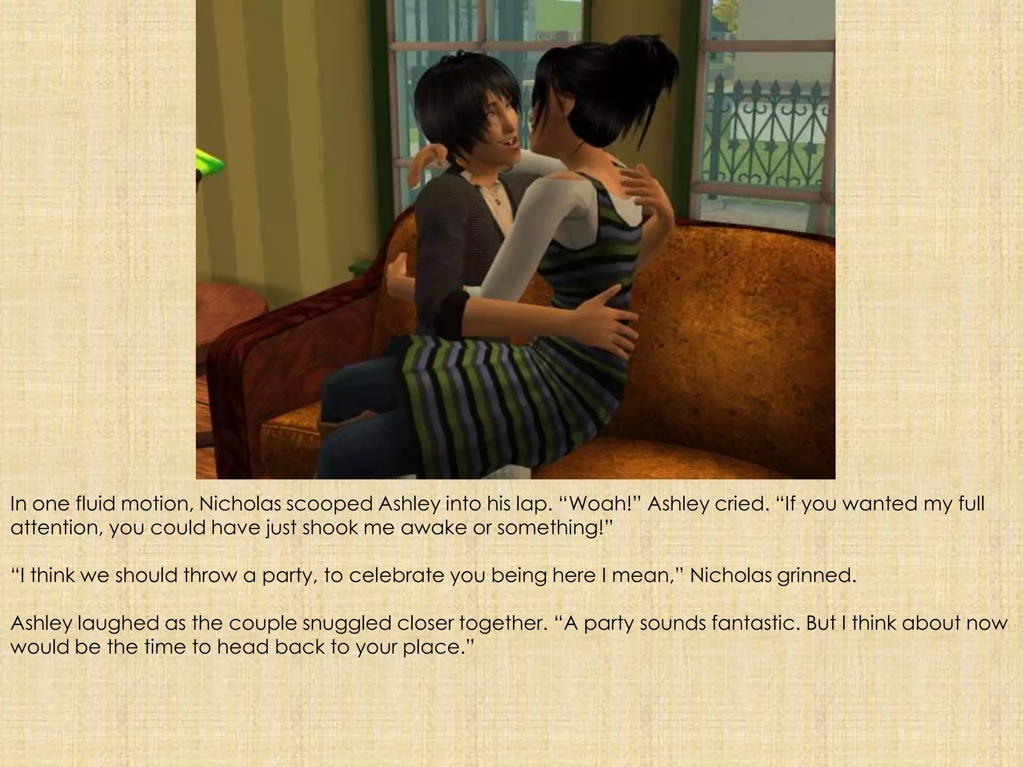 In one fluid motion, Nicholas scooped Ashley into his lap. “Woah!” Ashley cried. “If you wanted my full attention, you could have just shook me awake or something!”“I think we should throw a party, to celebrate you being here I mean,” Nicholas grinned.Ashley laughed as the couple snuggled closer together. “A party sounds fantastic. But I think about now would be the time to head back to your place.”