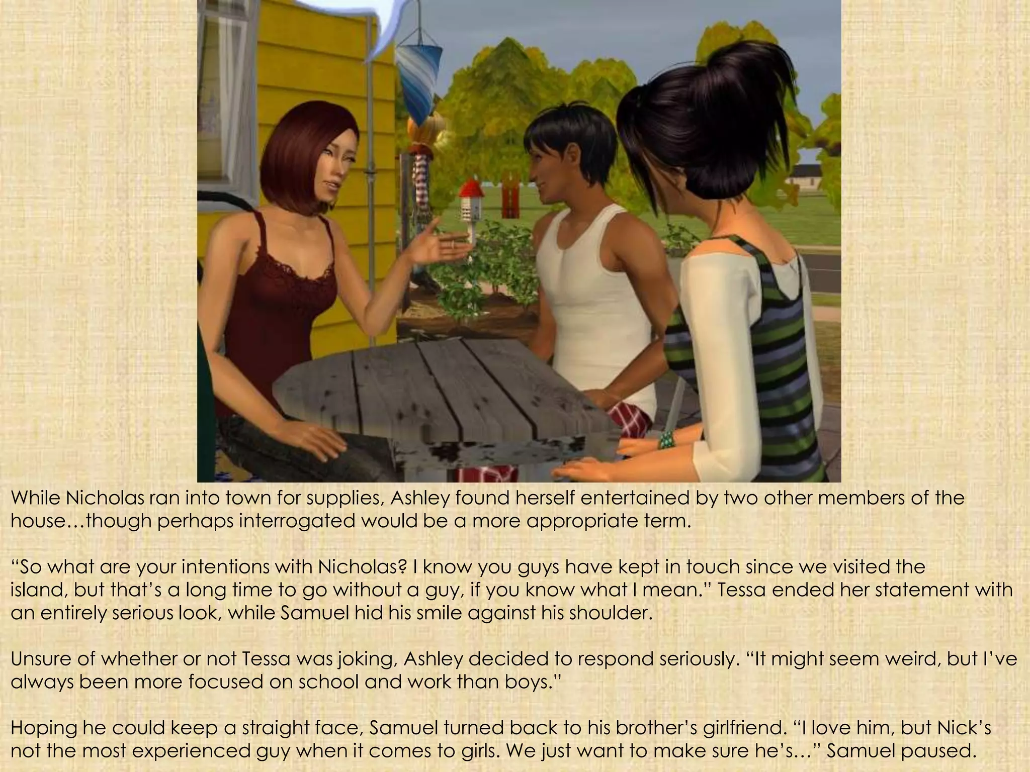 While Nicholas ran into town for supplies, Ashley found herself entertained by two other members of the house…though perhaps interrogated would be a more appropriate term. “So what are your intentions with Nicholas? I know you guys have kept in touch since we visited the island, but that’s a long time to go without a guy, if you know what I mean.” Tessa ended her statement with an entirely serious look, while Samuel hid his smile against his shoulder.Unsure of whether or not Tessa was joking, Ashley decided to respond seriously. “It might seem weird, but I’ve always been more focused on school and work than boys.”Hoping he could keep a straight face, Samuel turned back to his brother’s girlfriend. “I love him, but Nick’s not the most experienced guy when it comes to girls. We just want to make sure he’s…” Samuel paused.