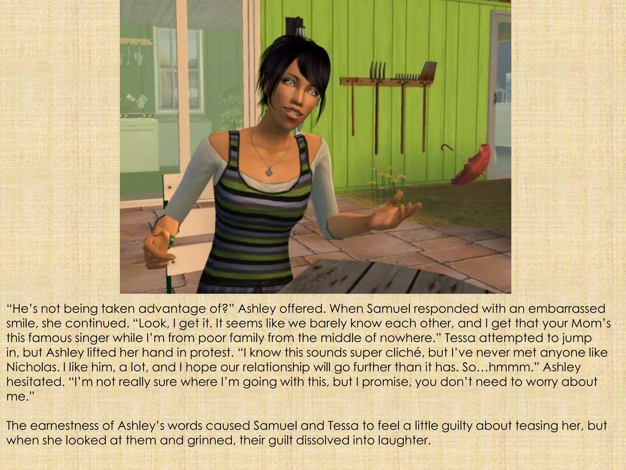 “He’s not being taken advantage of?” Ashley offered. When Samuel responded with an embarrassed smile, she continued. “Look, I get it. It seems like we barely know each other, and I get that your Mom’s this famous singer while I’m from poor family from the middle of nowhere.” Tessa attempted to jump in, but Ashley lifted her hand in protest. “I know this sounds super cliché, but I’ve never met anyone like Nicholas. I like him, a lot, and I hope our relationship will go further than it has. So…hmmm.” Ashley hesitated. “I’m not really sure where I’m going with this, but I promise, you don’t need to worry about me.”The earnestness of Ashley’s words caused Samuel and Tessa to feel a little guilty about teasing her, but when she looked at them and grinned, their guilt dissolved into laughter.