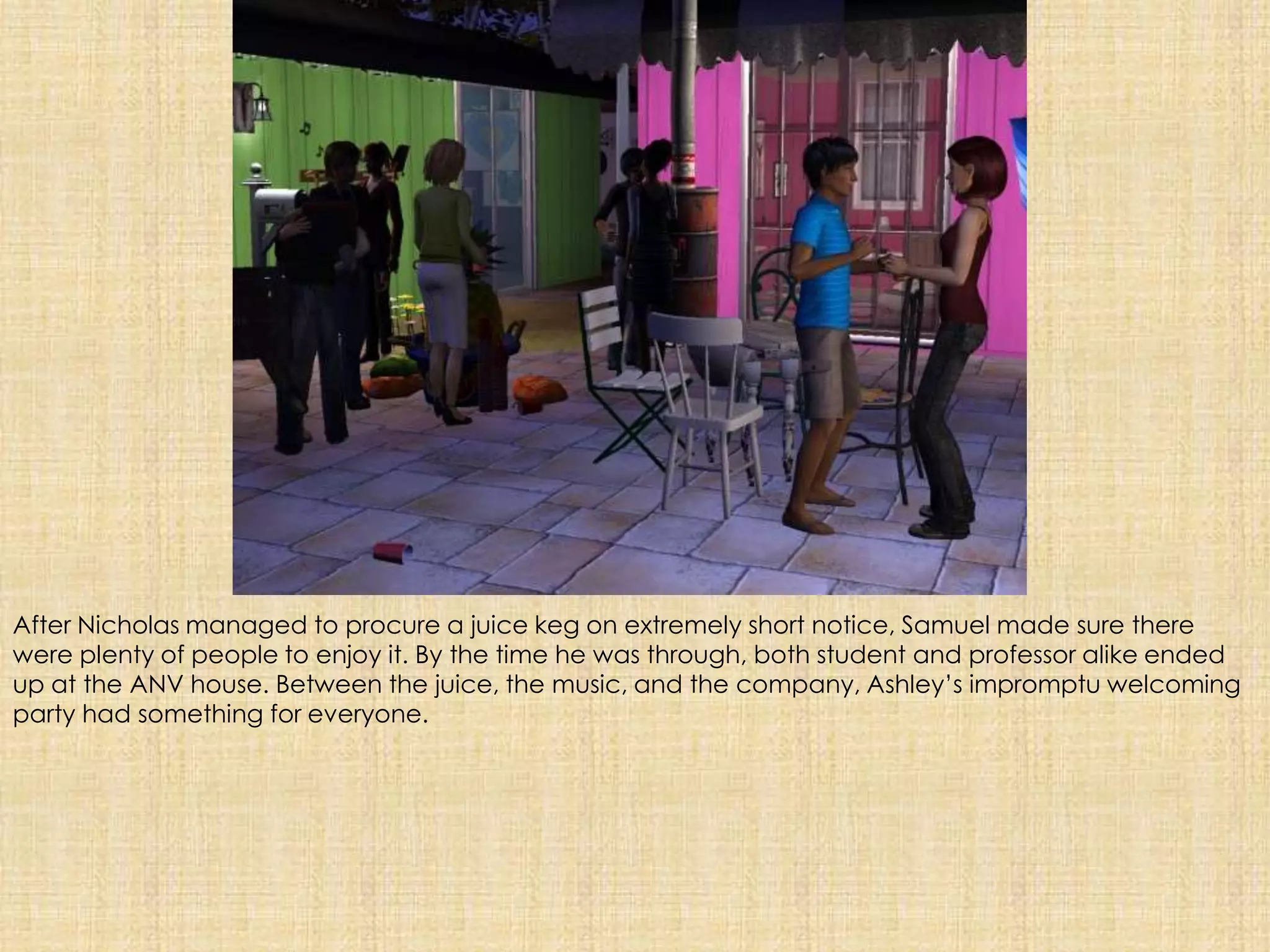 After Nicholas managed to procure a juice keg on extremely short notice, Samuel made sure there were plenty of people to enjoy it. By the time he was through, both student and professor alike ended up at the ANV house. Between the juice, the music, and the company, Ashley’s impromptu welcoming party had something for everyone.