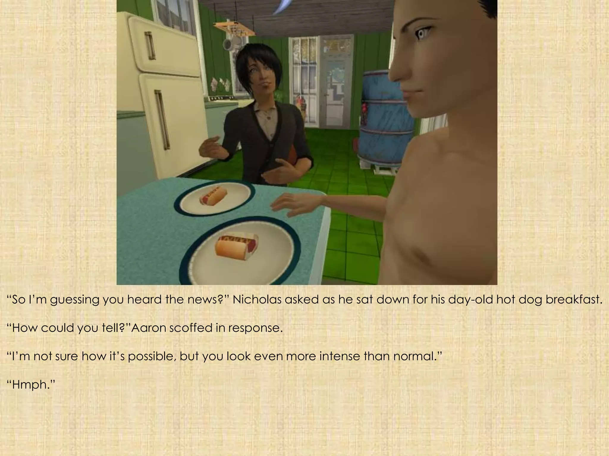 “So I’m guessing you heard the news?” Nicholas asked as he sat down for his day-old hot dog breakfast. “How could you tell?”Aaron scoffed in response.“I’m not sure how it’s possible, but you look even more intense than normal.”“Hmph.”