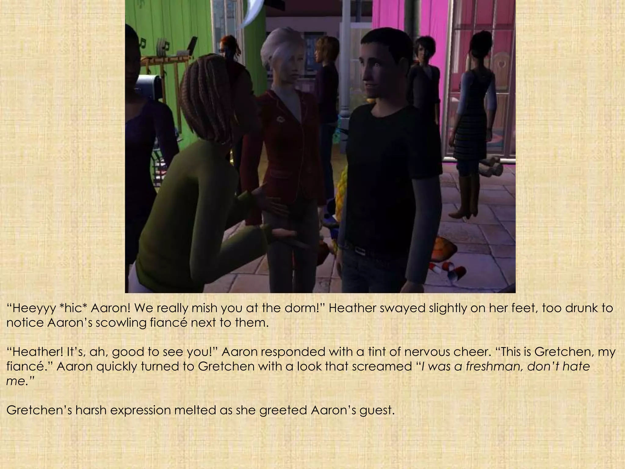“Heeyyy *hic* Aaron! We really mish you at the dorm!” Heather swayed slightly on her feet, too drunk to notice Aaron’s scowling fiancé next to them.“Heather! It’s, ah, good to see you!” Aaron responded with a tint of nervous cheer. “This is Gretchen, my fiancé.” Aaron quickly turned to Gretchen with a look that screamed “I was a freshman, don’t hate me.”Gretchen’s harsh expression melted as she greeted Aaron’s guest.