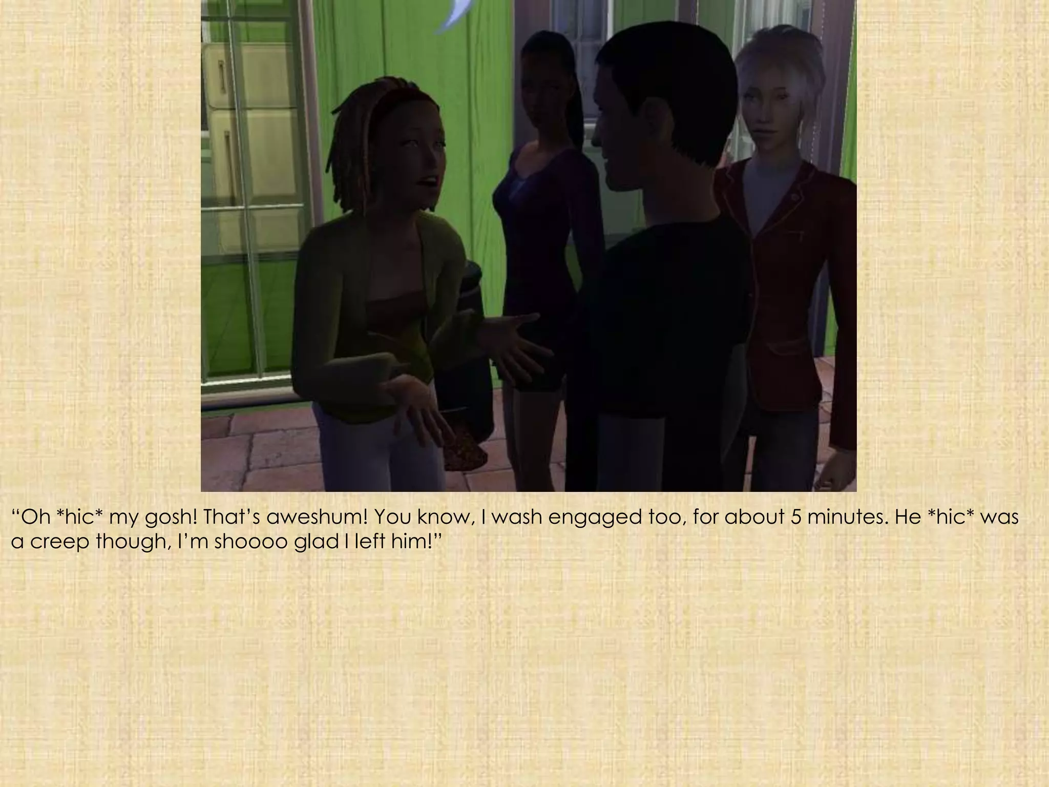 “Oh *hic* my gosh! That’s aweshum! You know, I wash engaged too, for about 5 minutes. He *hic* was a creep though, I’m shooooglad I left him!”