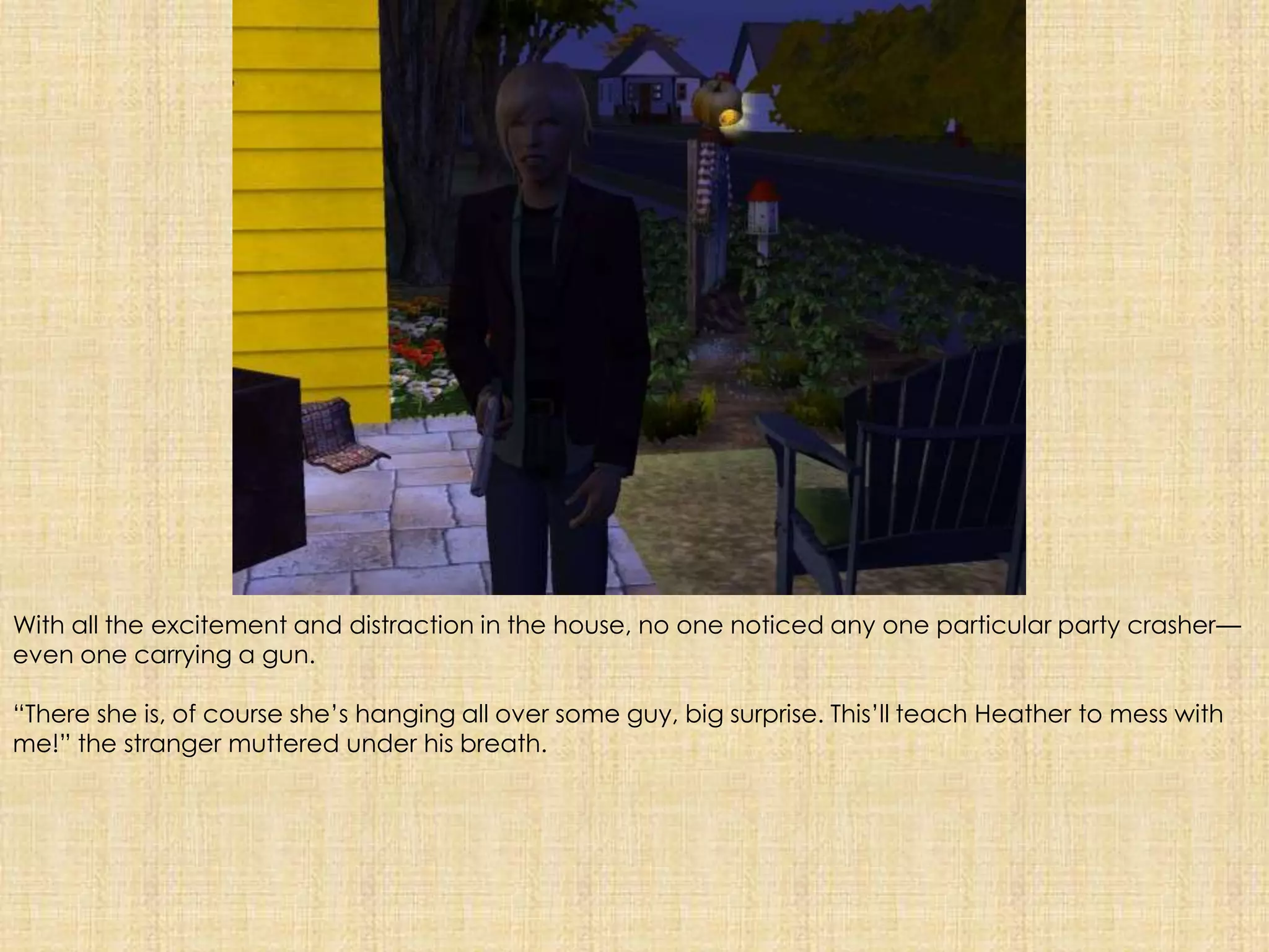With all the excitement and distraction in the house, no one noticed any one particular party crasher—even one carrying a gun.“There she is, of course she’s hanging all over some guy, big surprise. This’ll teach Heather to mess with me!” the stranger muttered under his breath.