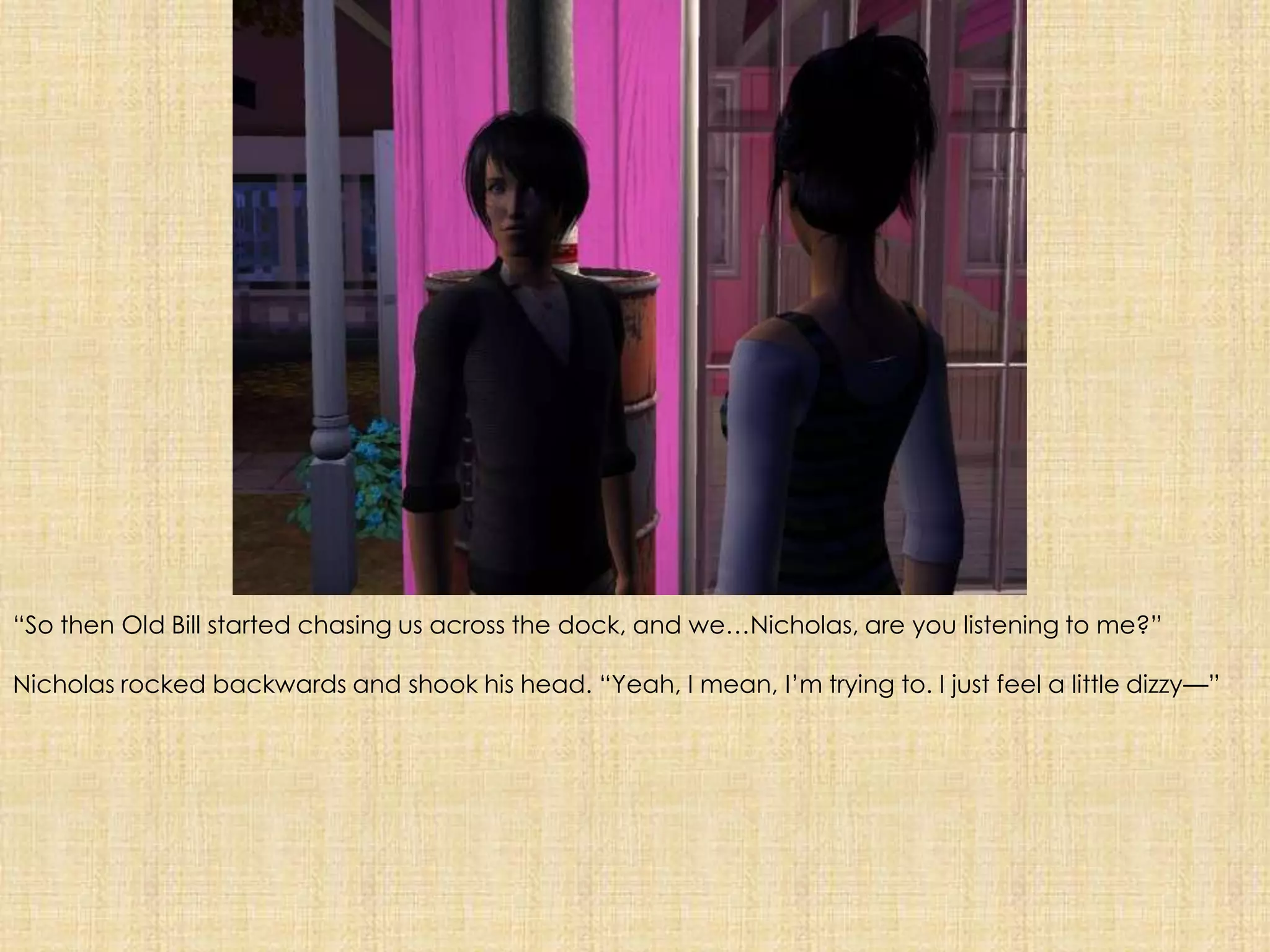 “So then Old Bill started chasing us across the dock, and we…Nicholas, are you listening to me?”Nicholas rocked backwards and shook his head. “Yeah, I mean, I’m trying to. I just feel a little dizzy—”
