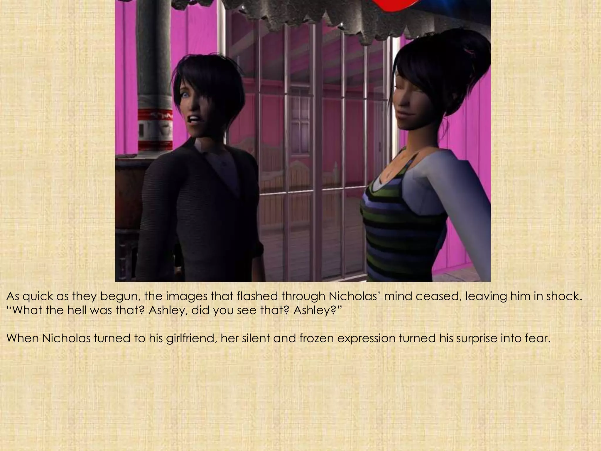 As quick as they begun, the images that flashed through Nicholas’ mind ceased, leaving him in shock. “What the hell was that? Ashley, did you see that? Ashley?”When Nicholas turned to his girlfriend, her silent and frozen expression turned his surprise into fear. 