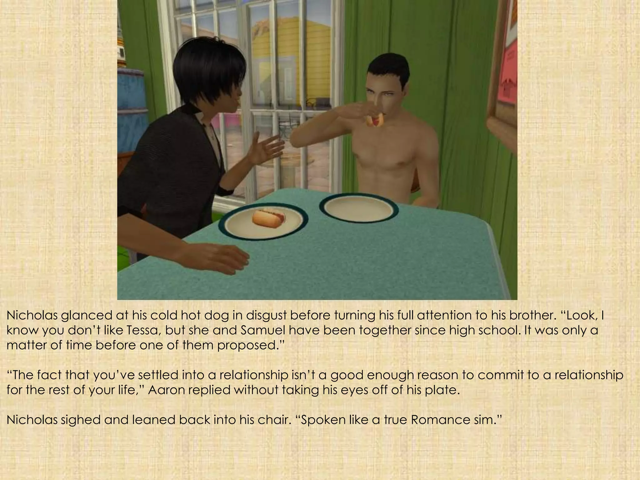 Nicholas glanced at his cold hot dog in disgust before turning his full attention to his brother. “Look, I know you don’t like Tessa, but she and Samuel have been together since high school. It was only a matter of time before one of them proposed.”“The fact that you’ve settled into a relationship isn’t a good enough reason to commit to a relationship for the rest of your life,” Aaron replied without taking his eyes off of his plate.Nicholas sighed and leaned back into his chair. “Spoken like a true Romance sim.”