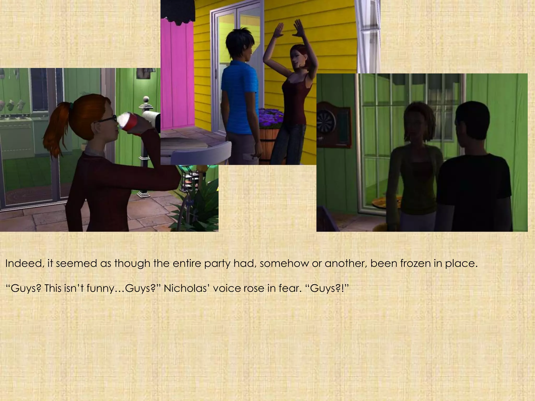 Indeed, it seemed as though the entire party had, somehow or another, been frozen in place.“Guys? This isn’t funny…Guys?” Nicholas’ voice rose in fear. “Guys?!”