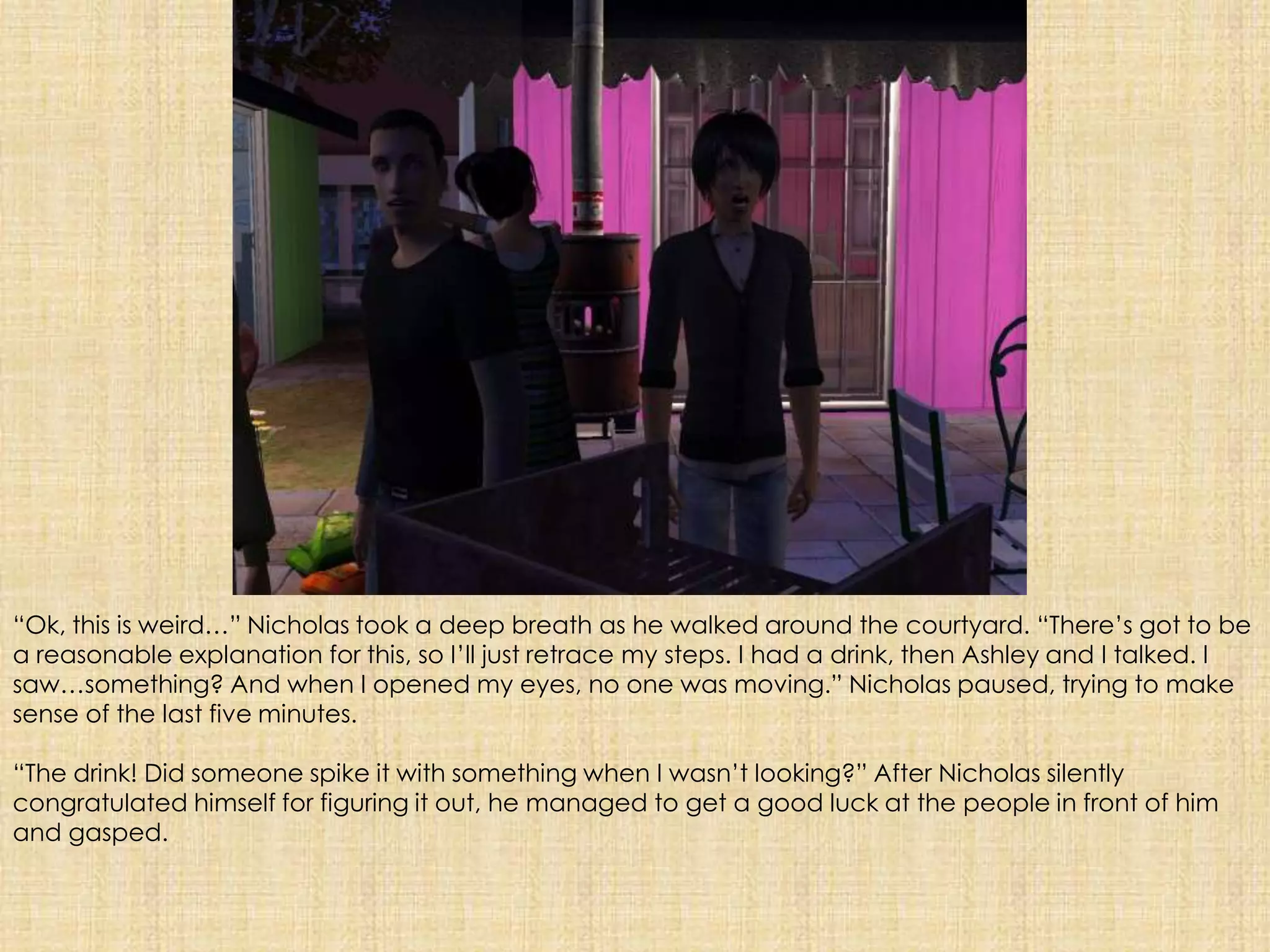 “Ok, this is weird…” Nicholas took a deep breath as he walked around the courtyard. “There’s got to be a reasonable explanation for this, so I’ll just retrace my steps. I had a drink, then Ashley and I talked. I saw…something? And when I opened my eyes, no one was moving.” Nicholas paused, trying to make sense of the last five minutes. “The drink! Did someone spike it with something when I wasn’t looking?” After Nicholas silently congratulated himself for figuring it out, he managed to get a good luck at the people in front of him and gasped.