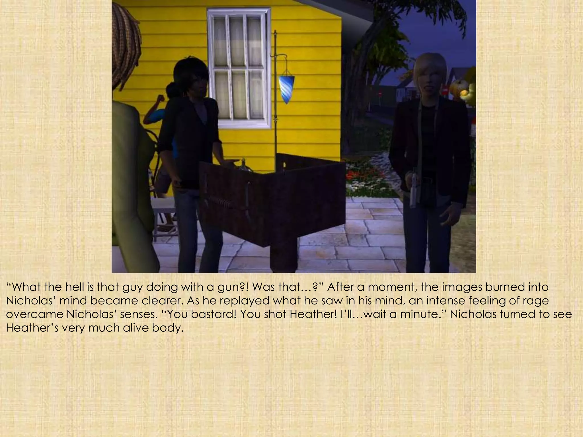 “What the hell is that guy doing with a gun?! Was that…?” After a moment, the images burned into Nicholas’ mind became clearer. As he replayed what he saw in his mind, an intense feeling of rage overcame Nicholas’ senses. “You bastard! You shot Heather! I’ll…wait a minute.” Nicholas turned to see Heather’s very much alive body.