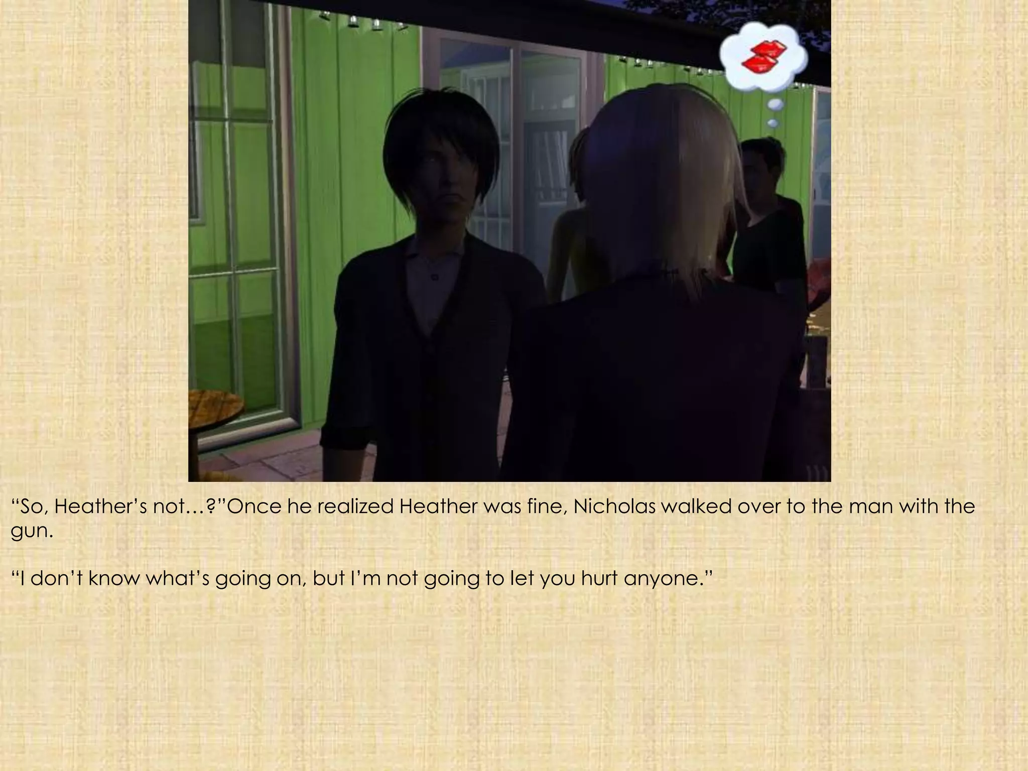 “So, Heather’s not…?”Once he realized Heather was fine, Nicholas walked over to the man with the gun. “I don’t know what’s going on, but I’m not going to let you hurt anyone.”