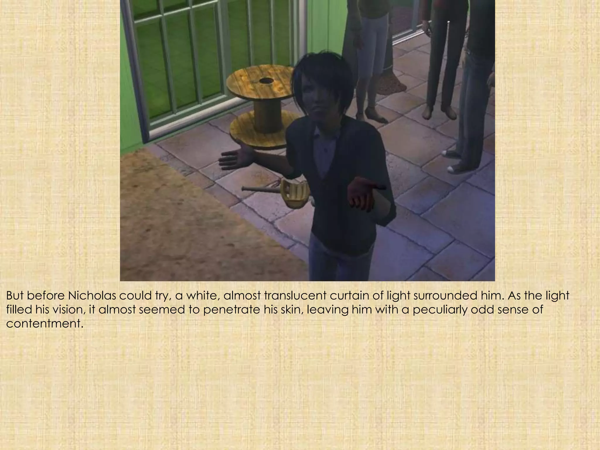 But before Nicholas could try, a white, almost translucent curtain of light surrounded him. As the light filled his vision, it almost seemed to penetrate his skin, leaving him with a peculiarly odd sense of contentment.