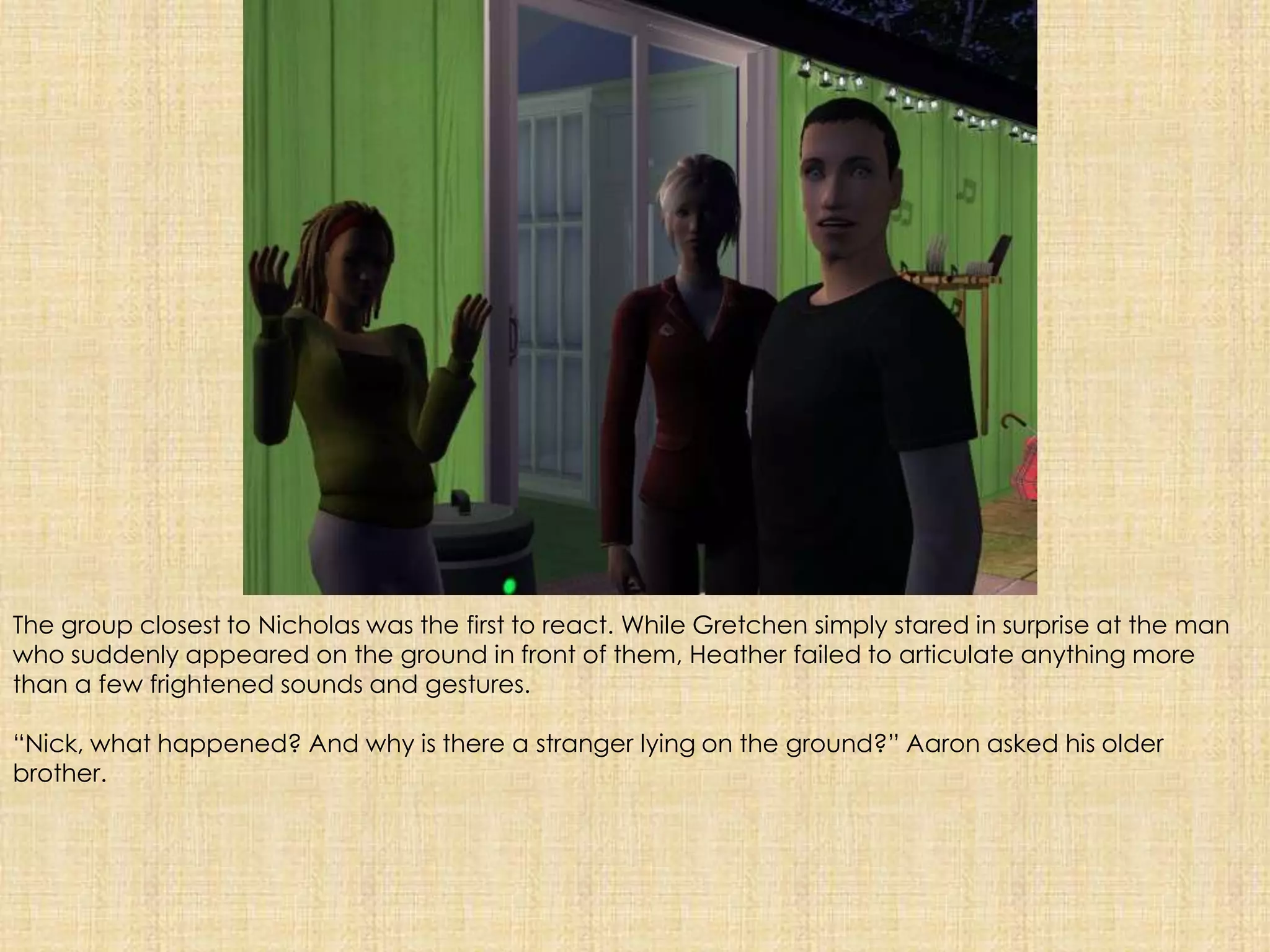 The group closest to Nicholas was the first to react. While Gretchen simply stared in surprise at the man who suddenly appeared on the ground in front of them, Heather failed to articulate anything more than a few frightened sounds and gestures. “Nick, what happened? And why is there a stranger lying on the ground?” Aaron asked his older brother.