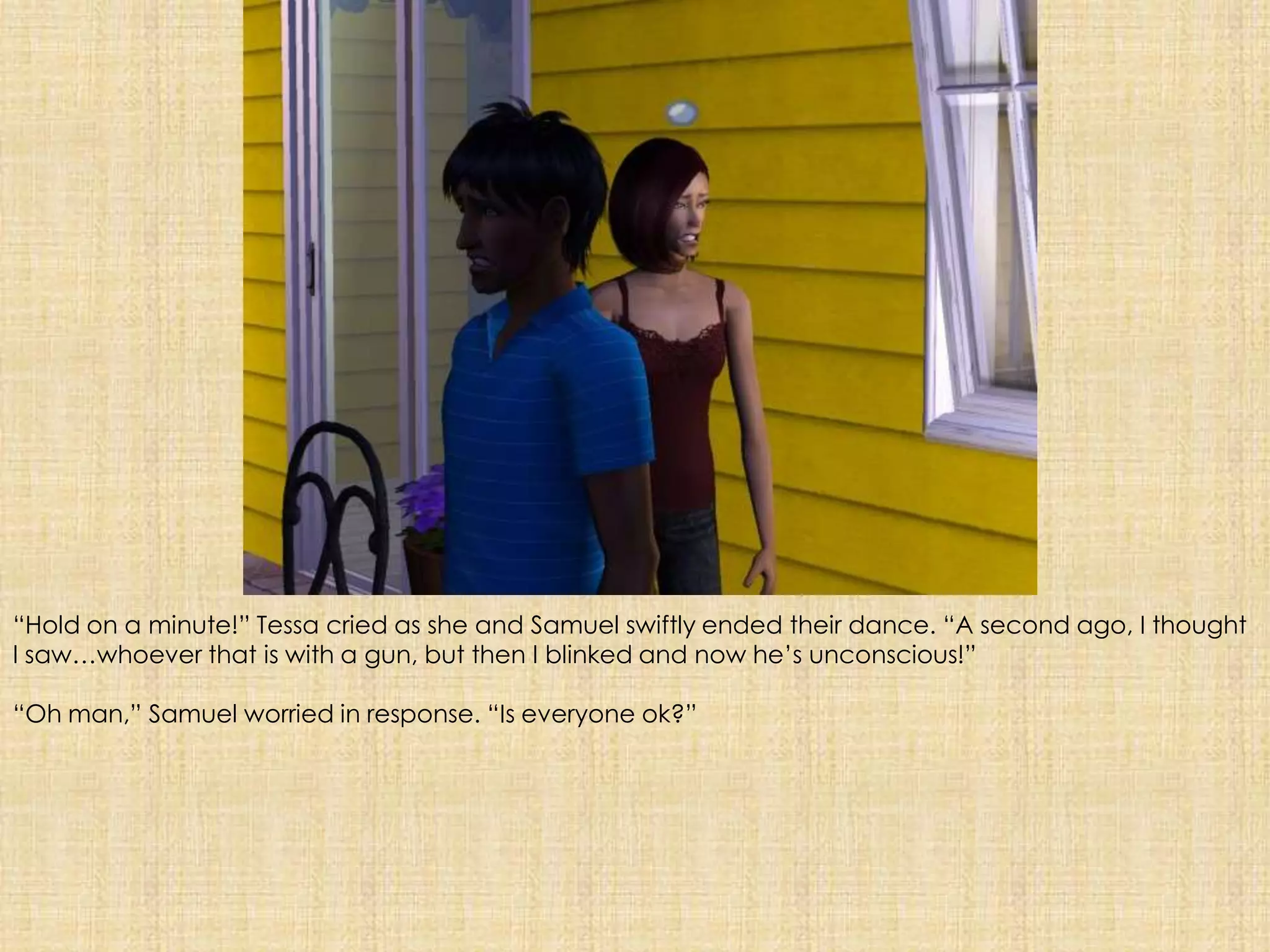 “Hold on a minute!” Tessa cried as she and Samuel swiftly ended their dance. “A second ago, I thought I saw…whoever that is with a gun, but then I blinked and now he’s unconscious!”“Oh man,” Samuel worried in response. “Is everyone ok?”