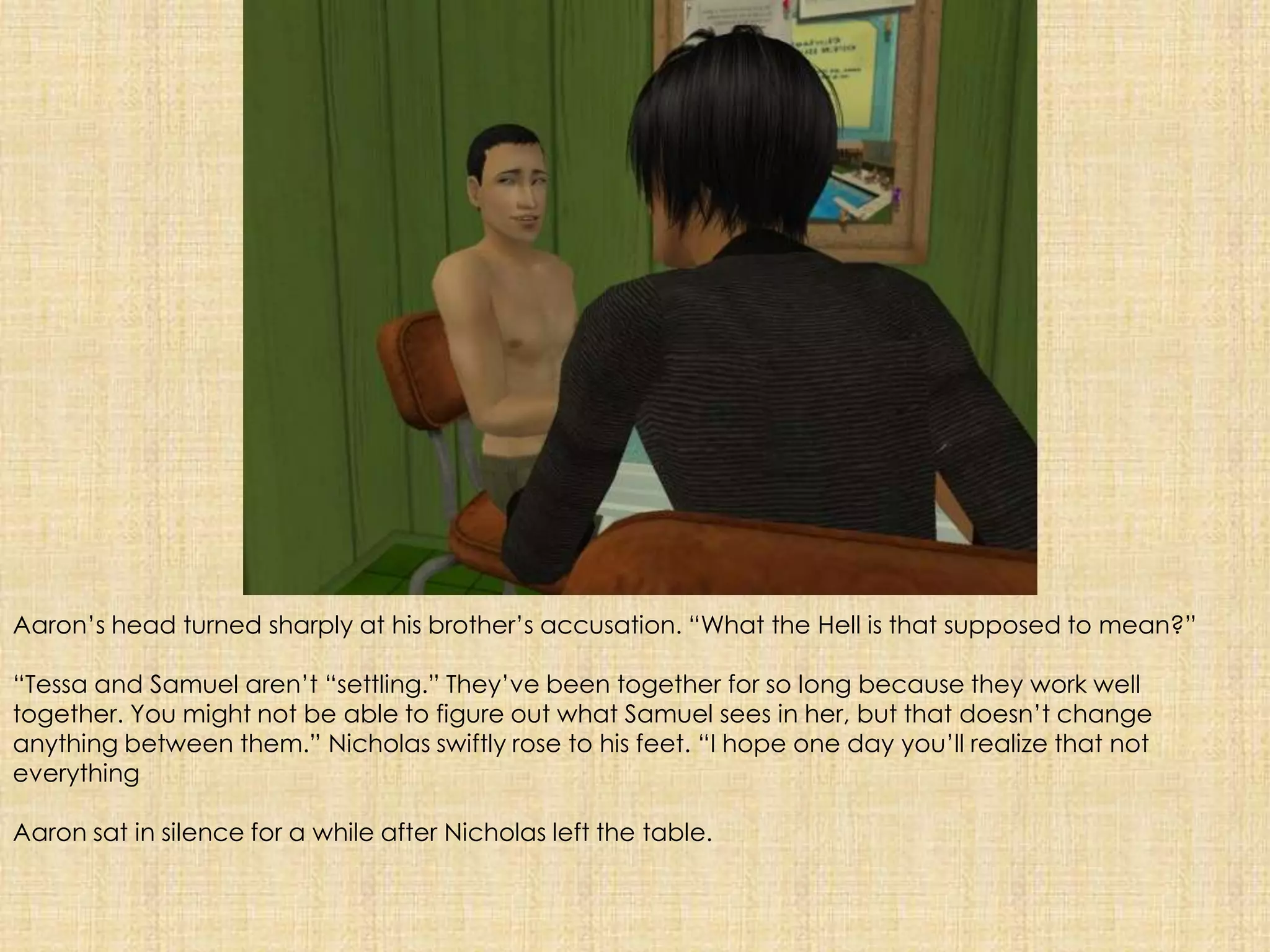 Aaron’s head turned sharply at his brother’s accusation. “What the Hell is that supposed to mean?”“Tessa and Samuel aren’t “settling.” They’ve been together for so long because they work well together. You might not be able to figure out what Samuel sees in her, but that doesn’t change anything between them.” Nicholas swiftly rose to his feet. “I hope one day you’ll realize that not everythingAaron sat in silence for a while after Nicholas left the table. 