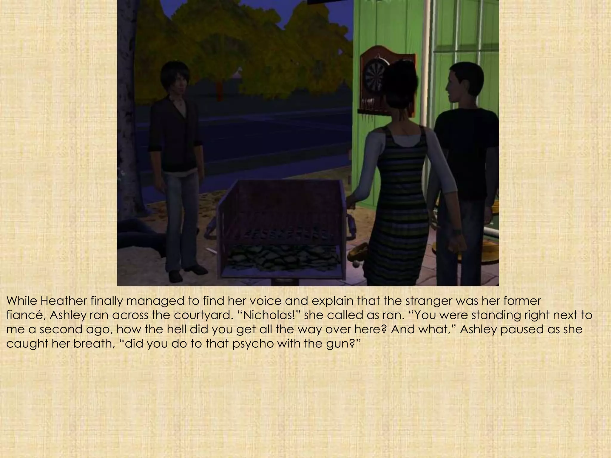 While Heather finally managed to find her voice and explain that the stranger was her former fiancé, Ashley ran across the courtyard. “Nicholas!” she called as ran. “You were standing right next to me a second ago, how the hell did you get all the way over here? And what,” Ashley paused as she caught her breath, “did you do to that psycho with the gun?”