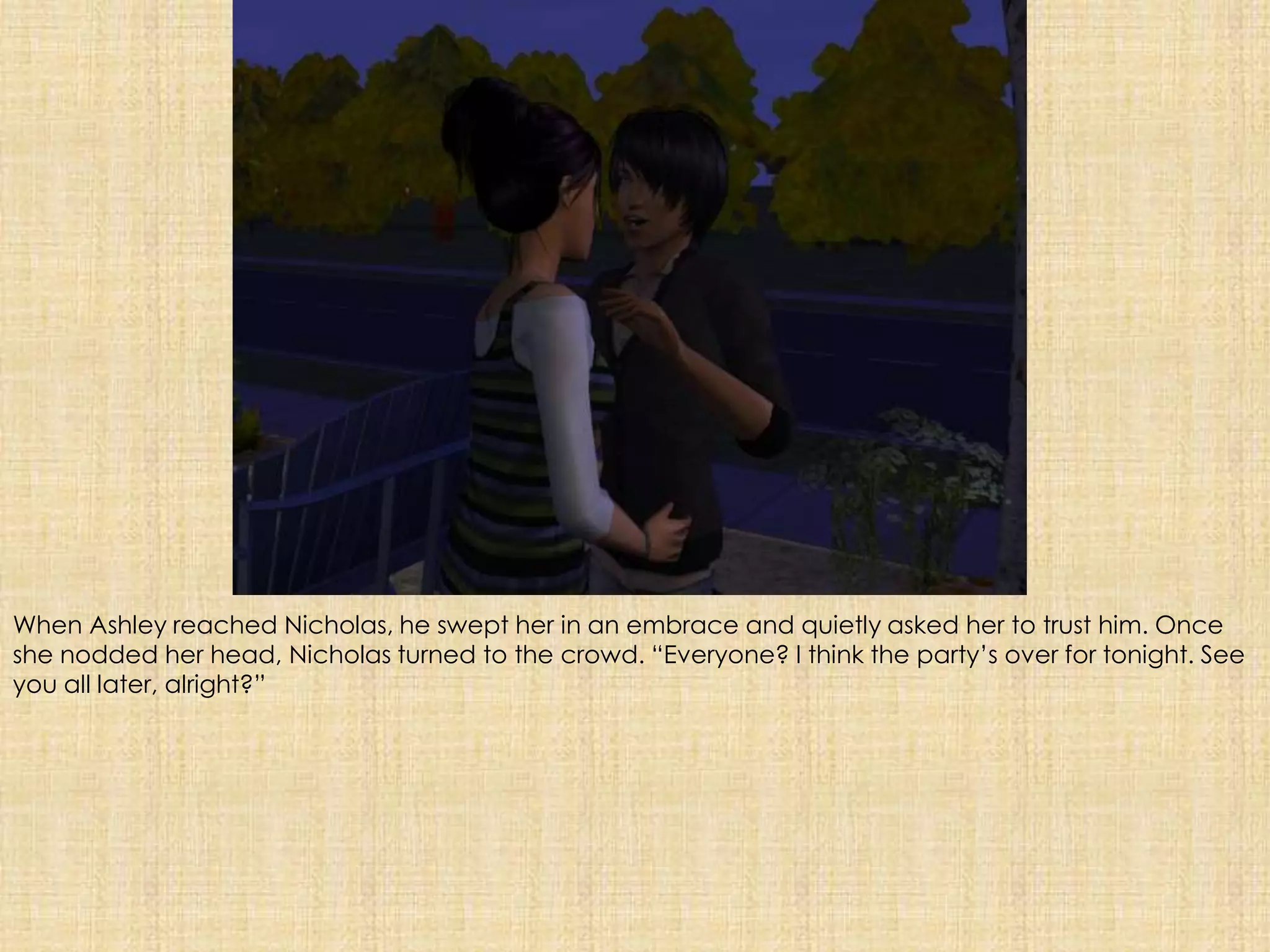 When Ashley reached Nicholas, he swept her in an embrace and quietly asked her to trust him. Once she nodded her head, Nicholas turned to the crowd. “Everyone? I think the party’s over for tonight. See you all later, alright?”