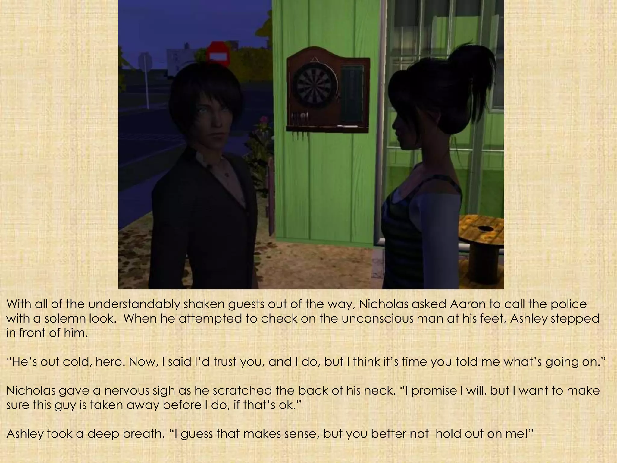 With all of the understandably shaken guests out of the way, Nicholas asked Aaron to call the police with a solemn look.  When he attempted to check on the unconscious man at his feet, Ashley stepped in front of him. “He’s out cold, hero. Now, I said I’d trust you, and I do, but I think it’s time you told me what’s going on.”Nicholas gave a nervous sigh as he scratched the back of his neck. “I promise I will, but I want to make sure this guy is taken away before I do, if that’s ok.”Ashley took a deep breath. “I guess that makes sense, but you better not  hold out on me!”