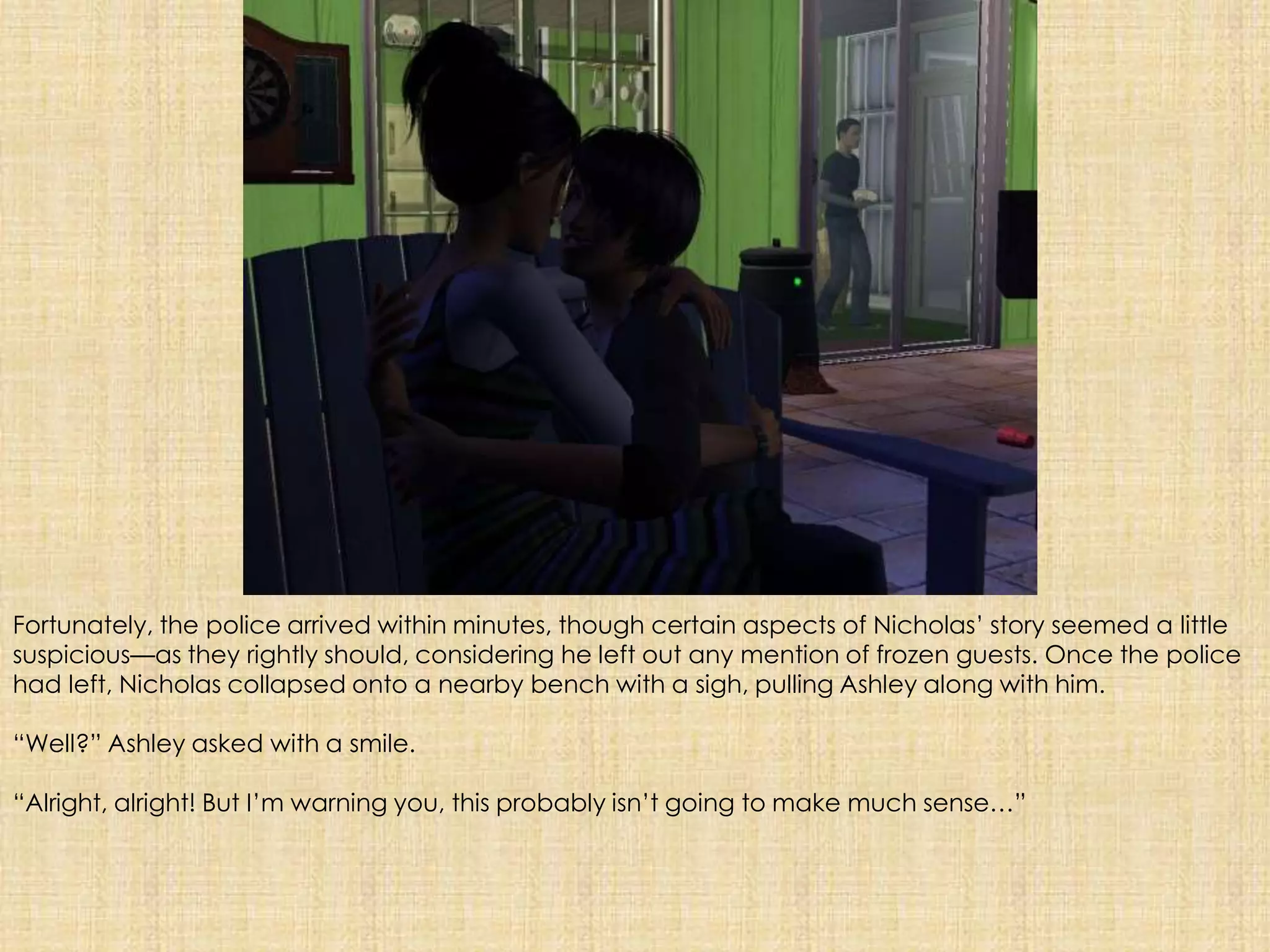 Fortunately, the police arrived within minutes, though certain aspects of Nicholas’ story seemed a little suspicious—as theyrightly should, considering he left out any mention of frozen guests. Once the police had left, Nicholas collapsed onto a nearby bench with a sigh, pulling Ashley along with him. “Well?” Ashley asked with a smile.“Alright, alright! But I’m warning you, this probably isn’t going to make much sense…”