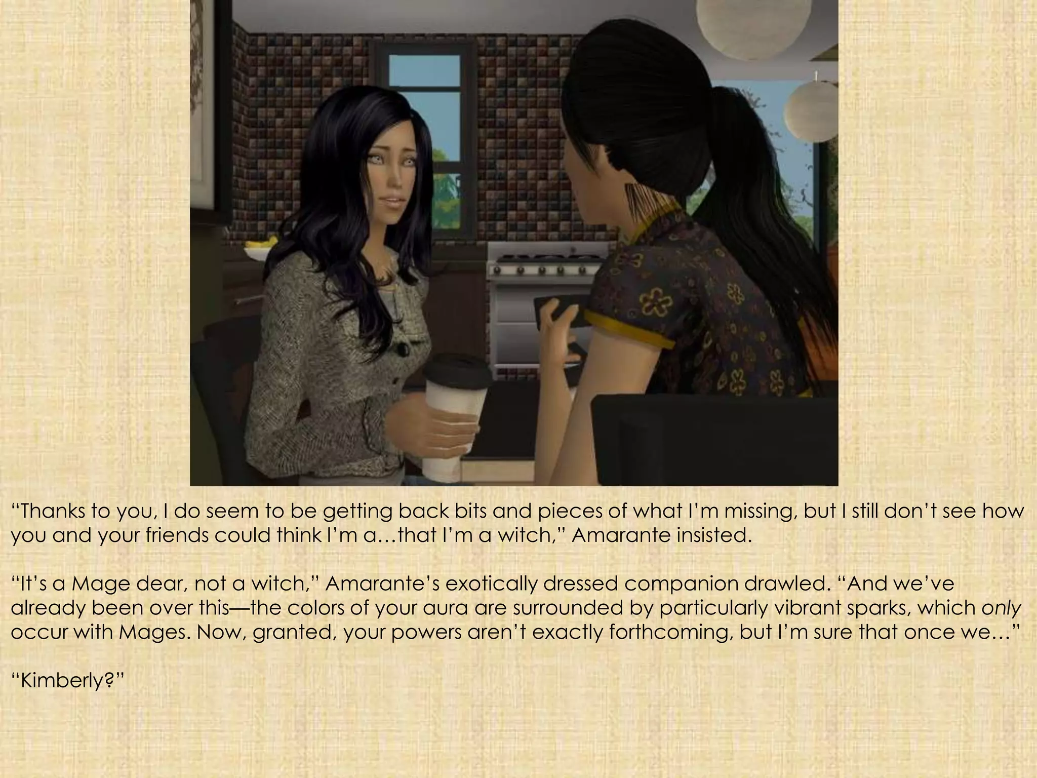 “Thanks to you, I do seem to be getting back bits and pieces of what I’m missing, but I still don’t see how you and your friends could think I’m a…that I’m a witch,” Amarante insisted.“It’s a Mage dear, not a witch,” Amarante’s exotically dressed companion drawled. “And we’ve already been over this—the colors of your aura are surrounded by particularly vibrant sparks, which only occur with Mages. Now, granted, your powers aren’t exactly forthcoming, but I’m sure that once we…”“Kimberly?”