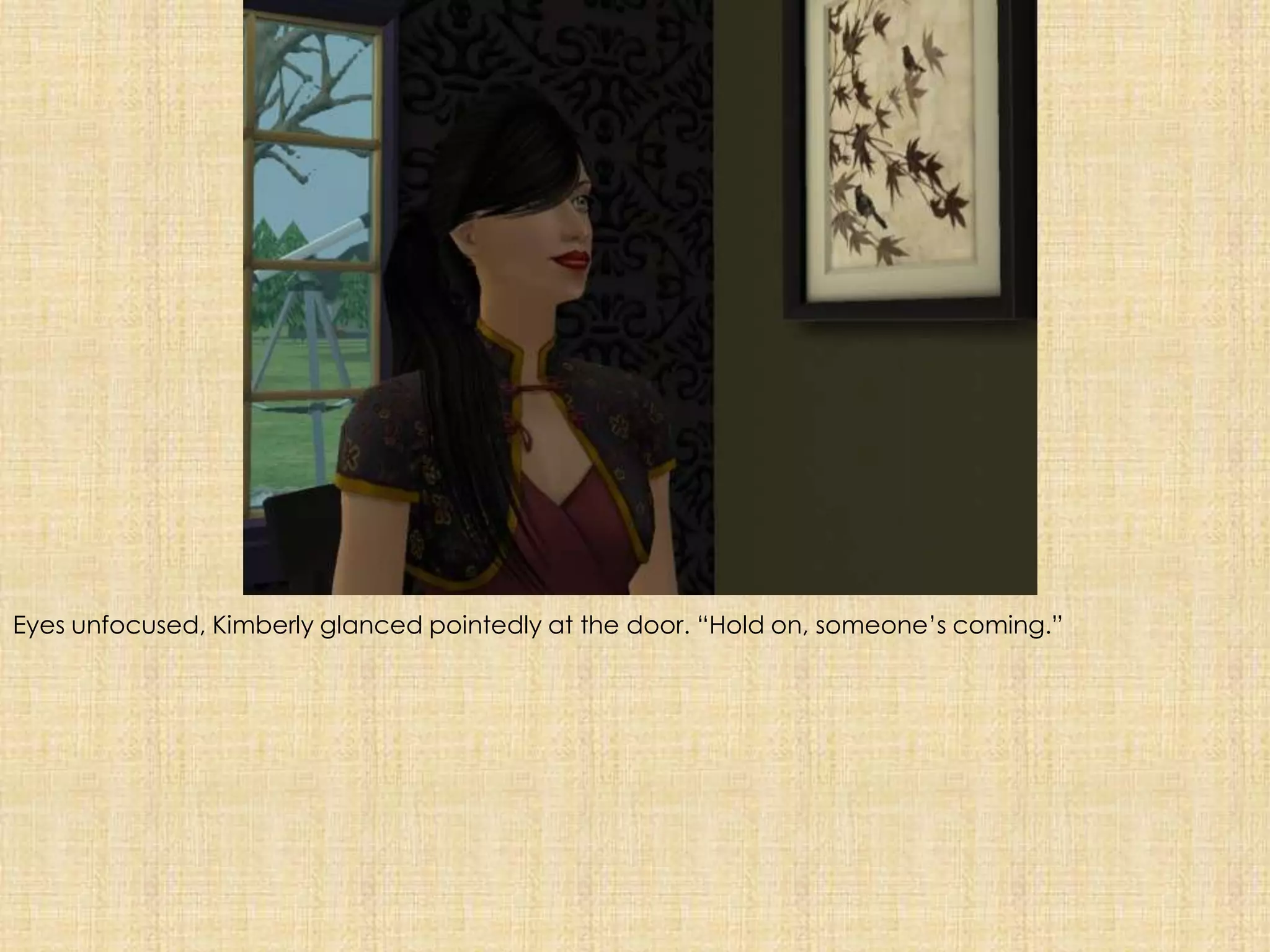 Eyes unfocused, Kimberly glanced pointedly at the door. “Hold on, someone’s coming.”