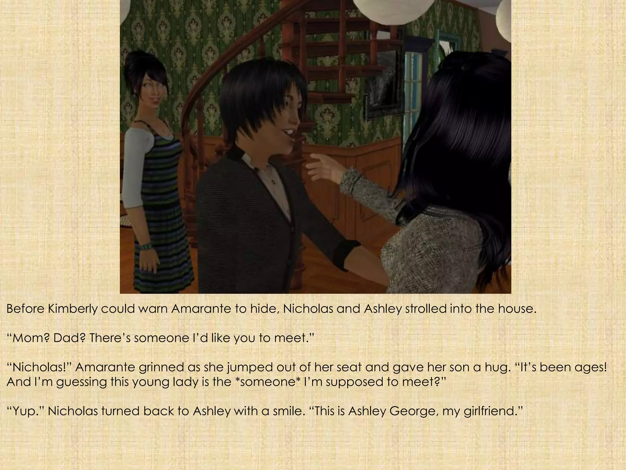 Before Kimberly could warn Amarante to hide, Nicholas and Ashley strolled into the house. “Mom? Dad? There’s someone I’d like you to meet.” “Nicholas!” Amarante grinned as she jumped out of her seat and gave her son a hug. “It’s been ages! And I’m guessing this young lady is the *someone* I’m supposed to meet?”“Yup.” Nicholas turned back to Ashley with a smile. “This is Ashley George, my girlfriend.” 