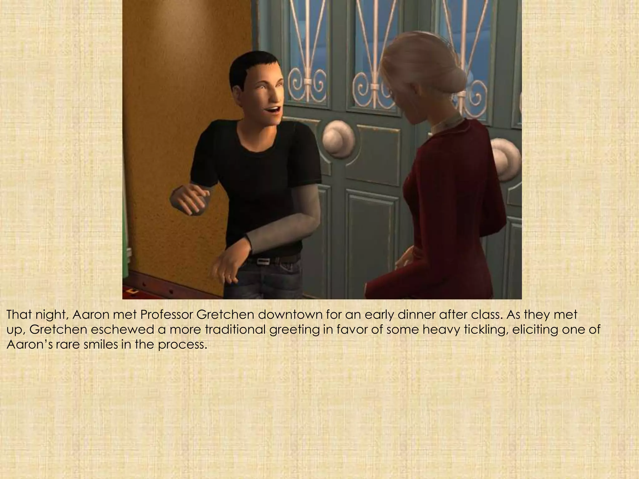 That night, Aaron met Professor Gretchen downtown for an early dinner after class. As they met up, Gretchen eschewed a more traditional greeting in favor of some heavy tickling, eliciting one of Aaron’s rare smiles in the process. 