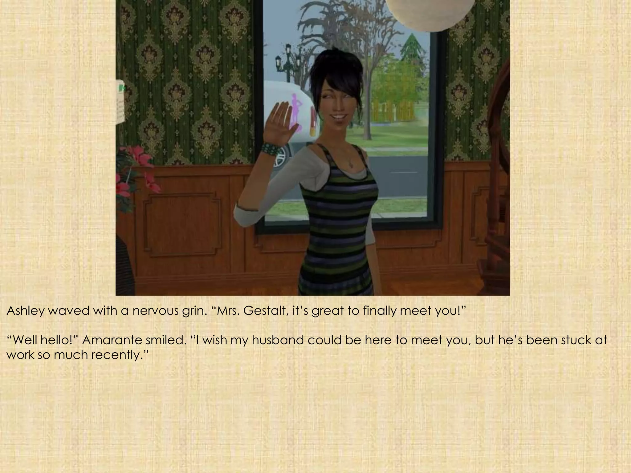 Ashley waved with a nervous grin. “Mrs. Gestalt, it’s great to finally meet you!”“Well hello!” Amarante smiled. “I wish my husband could be here to meet you, but he’s been stuck at work so much recently.”