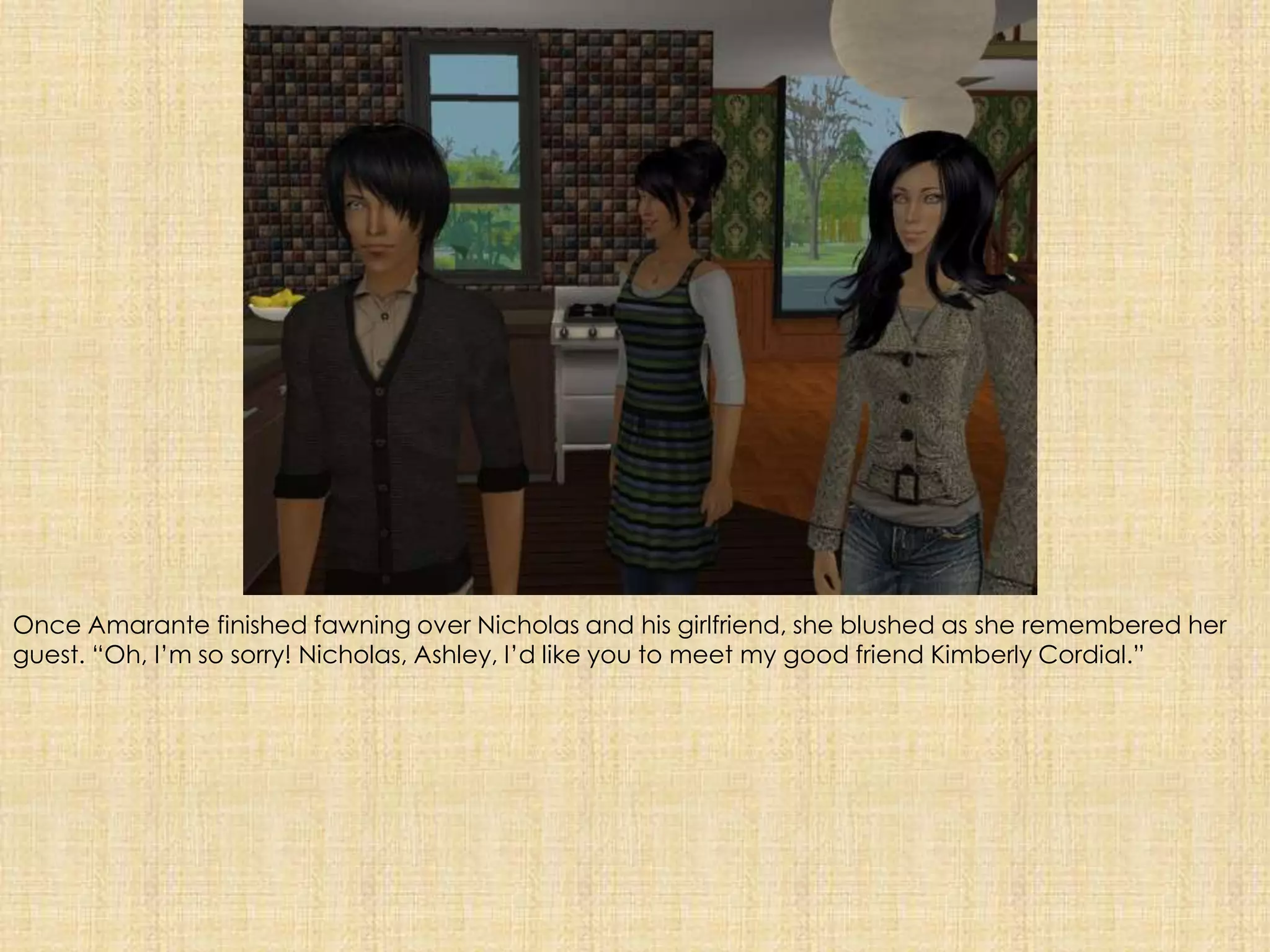 Once Amarante finished fawning over Nicholas and his girlfriend, she blushed as she remembered her guest. “Oh, I’m so sorry! Nicholas, Ashley, I’d like you to meet my good friend Kimberly Cordial.”