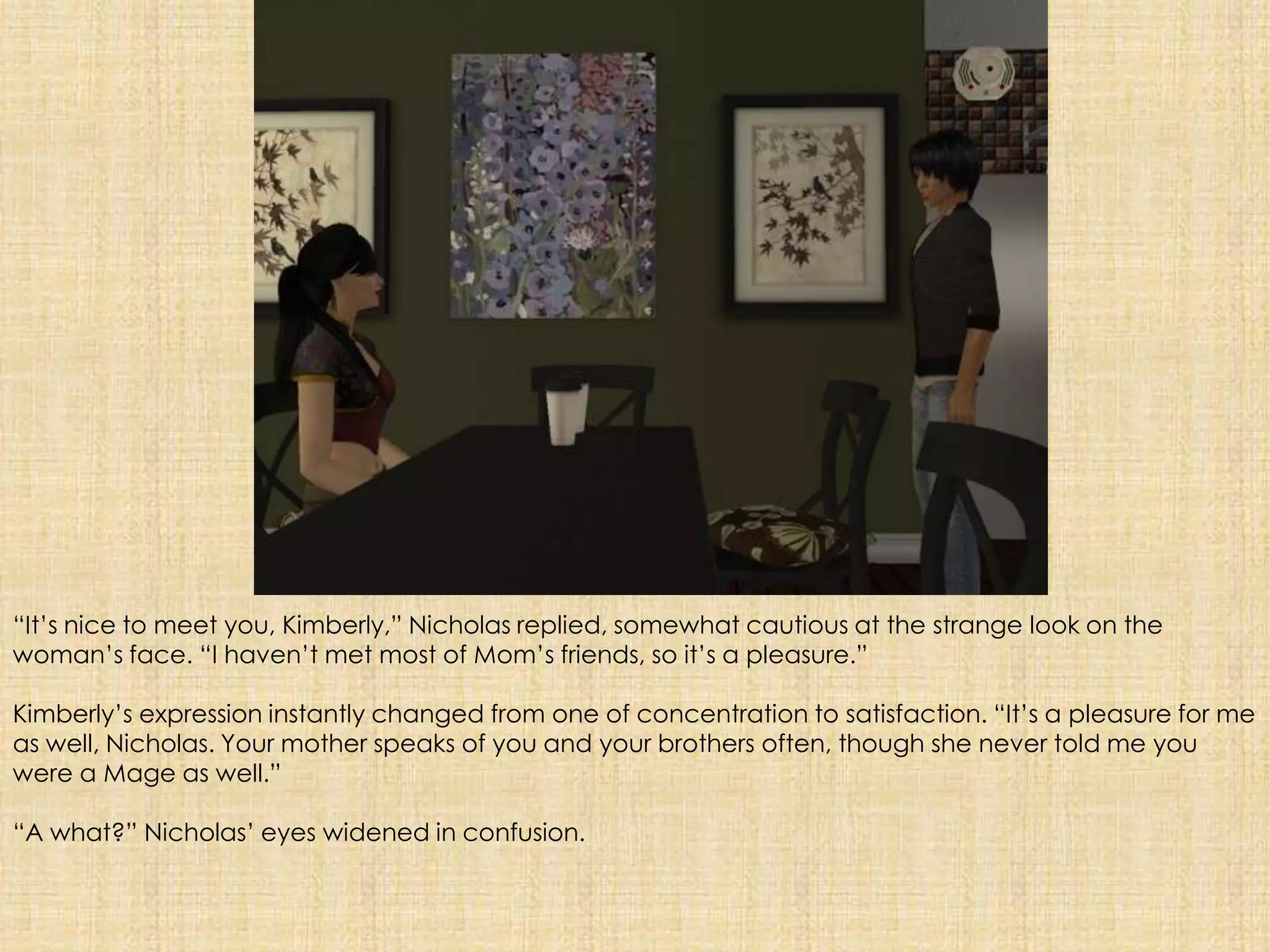 “It’s nice to meet you, Kimberly,” Nicholas replied, somewhat cautious at the strange look on the woman’s face. “I haven’t met most of Mom’s friends, so it’s a pleasure.”Kimberly’s expression instantly changed from one of concentration to satisfaction. “It’s a pleasure for me as well, Nicholas. Your mother speaks of you and your brothers often, though she never told me you were a Mage as well.”“A what?” Nicholas’ eyes widened in confusion. 