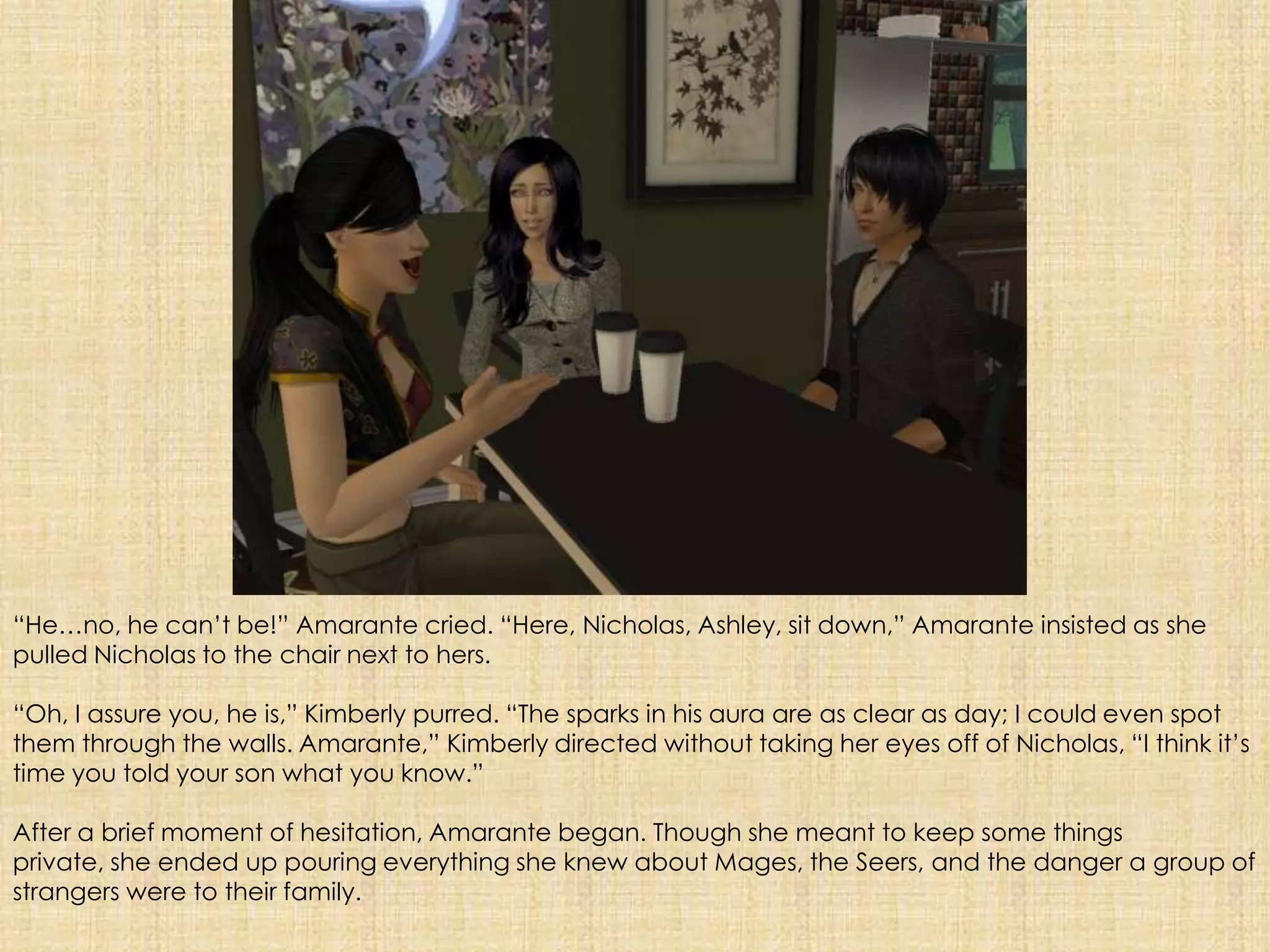 “He…no, he can’t be!” Amarante cried. “Here, Nicholas, Ashley, sit down,” Amarante insisted as she pulled Nicholas to the chair next to hers.“Oh, I assure you, he is,” Kimberly purred. “The sparks in his aura are as clear as day;I could even spot them through the walls. Amarante,” Kimberly directed without taking her eyes off of Nicholas, “I think it’s time you told your son what you know.”After a brief moment of hesitation, Amarante began. Though she meant to keep some things private, she ended up pouring everything she knew about Mages, the Seers, and the danger a group of strangers were to their family.