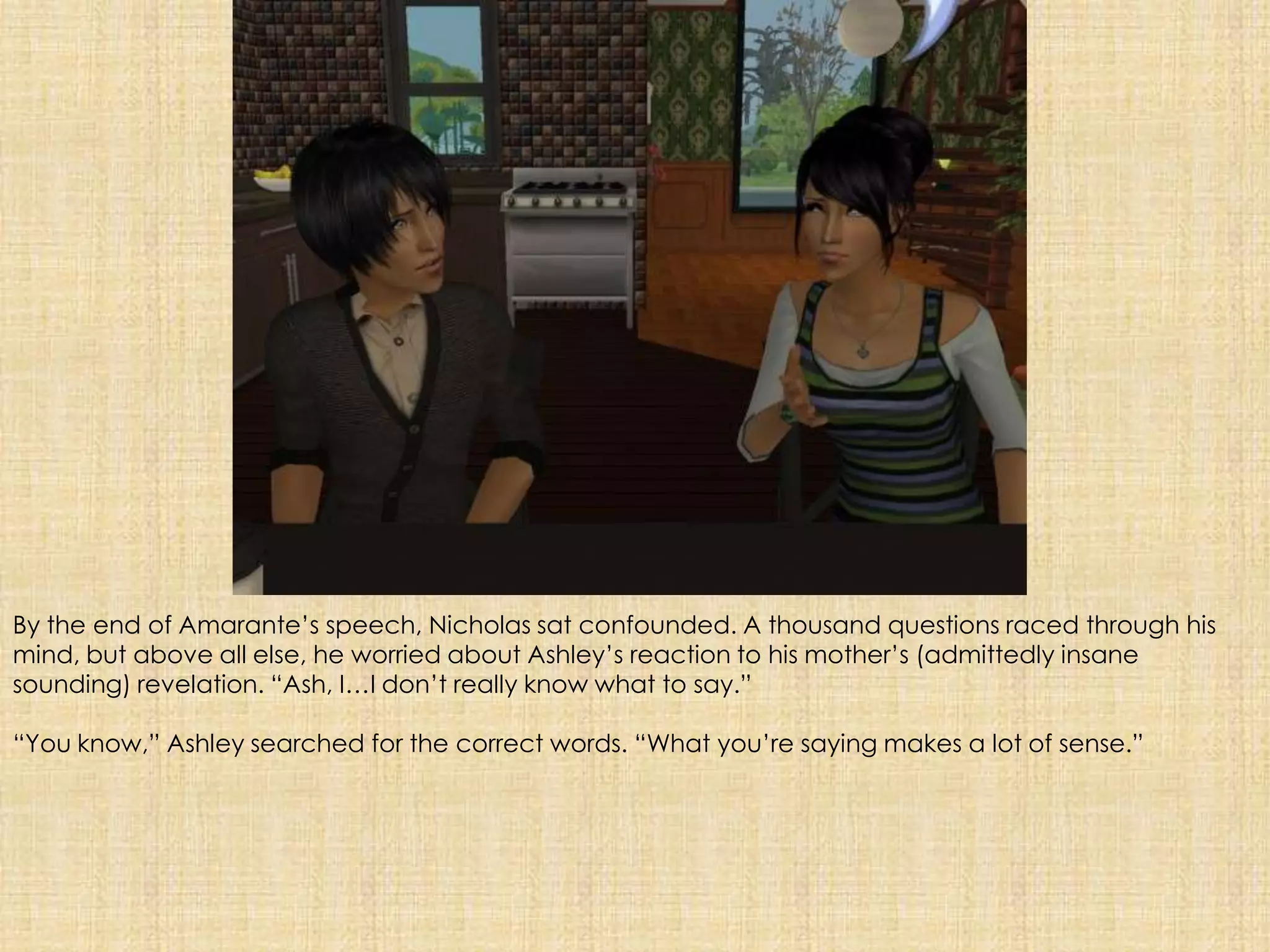 By the end of Amarante’s speech, Nicholas sat confounded. A thousand questions raced through his mind, but above all else, he worried about Ashley’s reaction to his mother’s (admittedly insane sounding) revelation. “Ash, I…I don’t really know what to say.”“You know,” Ashley searched for the correct words. “What you’re saying makes a lot of sense.”