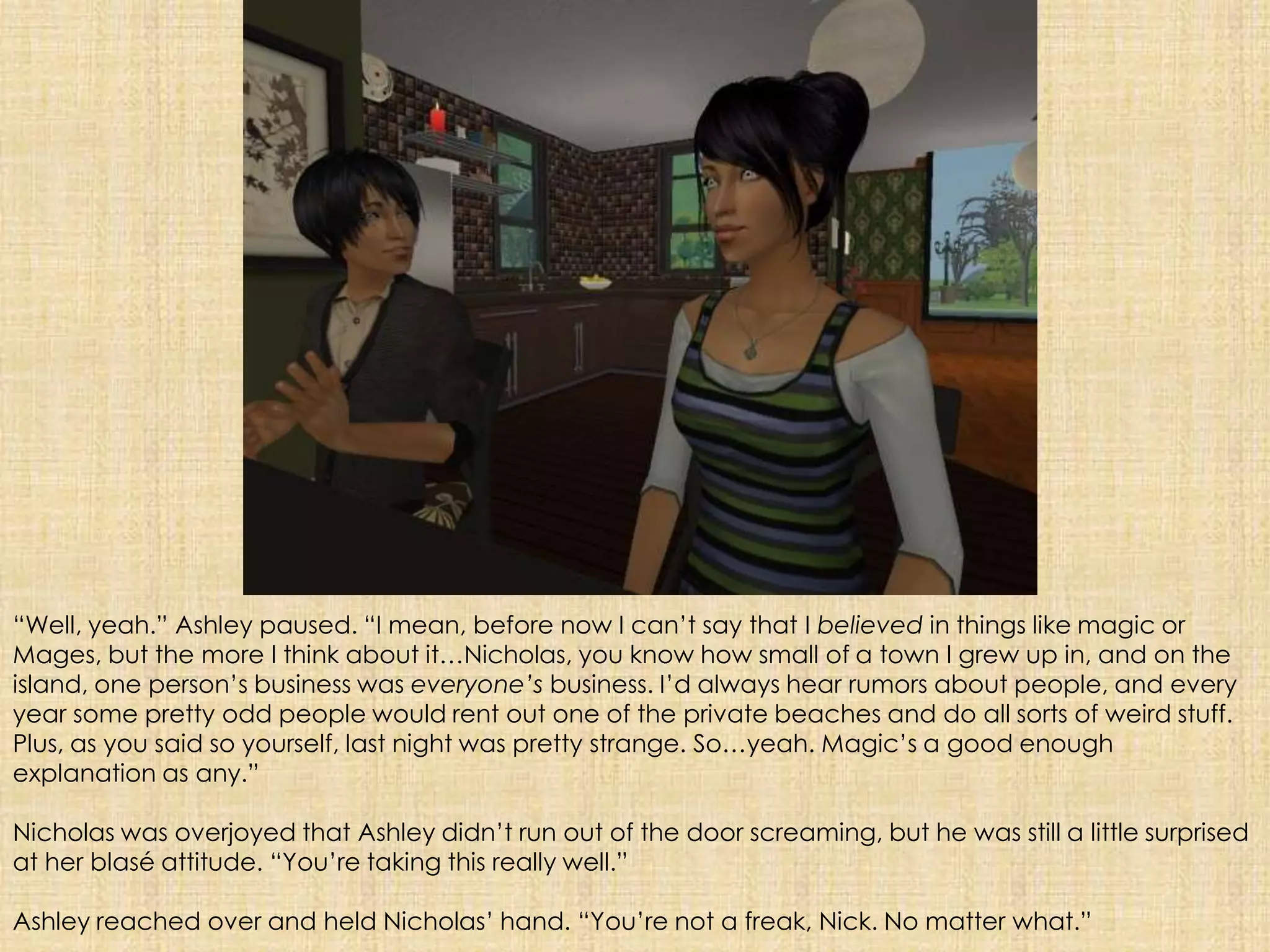 “Well, yeah.” Ashley paused. “I mean, before now I can’t say that I believed in things like magic or Mages, but the more I think about it…Nicholas, you know how small of a town I grew up in, and on the island, one person’s business was everyone’s business. I’d always hear rumors about people, and every year some pretty odd people would rent out one of the private beaches and do all sorts of weird stuff. Plus, as you said so yourself, last night was pretty strange. So…yeah. Magic’s a good enough explanation as any.”Nicholas was overjoyed that Ashley didn’t run out of the door screaming, but he was still a little surprised at her blasé attitude. “You’re taking this really well.”Ashley reached over and held Nicholas’ hand. “You’re not a freak, Nick. No matter what.”