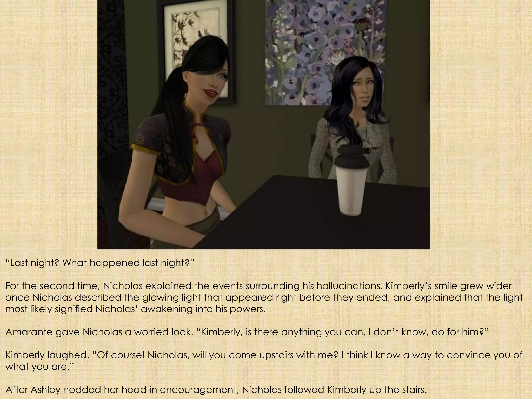 “Last night? What happened last night?”For the second time, Nicholas explained the events surrounding his hallucinations. Kimberly’s smile grew wider once Nicholas described the glowing light that appeared right before they ended, and explained that the light most likely signified Nicholas’ awakening into his powers.Amarante gave Nicholas a worried look. “Kimberly, is there anything you can, I don’t know, do for him?”Kimberly laughed. “Of course! Nicholas, will you come upstairs with me? I think I know a way to convince you of what you are.”After Ashley nodded her head in encouragement, Nicholas followed Kimberly up the stairs.