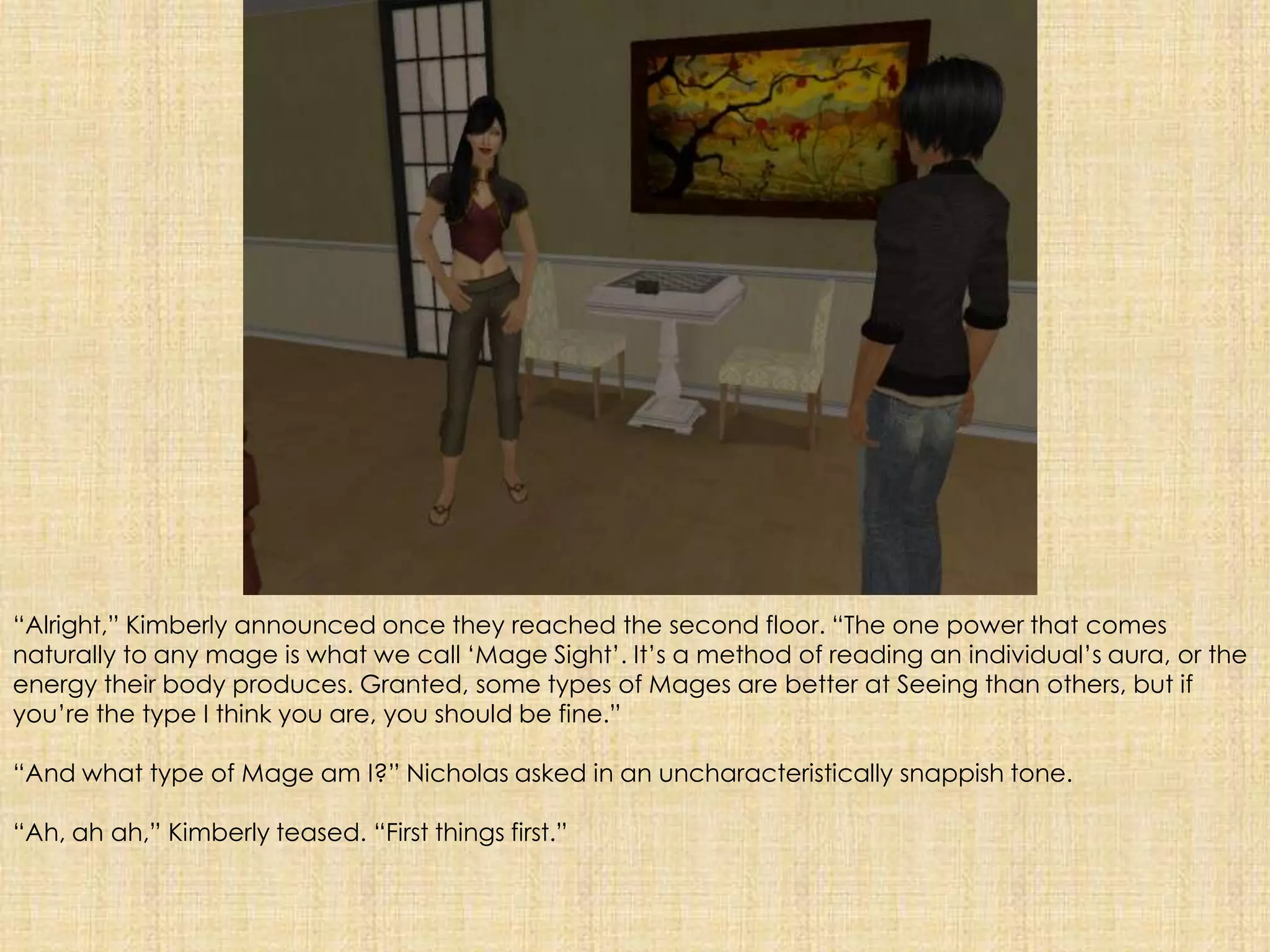 “Alright,” Kimberly announced once they reached the second floor. “The one power that comes naturally to any mage is what we call ‘Mage Sight’. It’s a method of reading an individual’s aura, or the energy their body produces. Granted, some types of Mages are better at Seeing than others, but if you’re the type I think you are, you should be fine.”“And what type of Mage am I?” Nicholas asked in an uncharacteristically snappish tone. “Ah, ah ah,” Kimberly teased. “First things first.” 