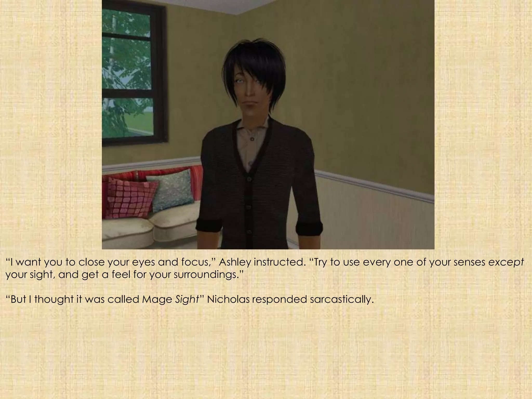 “I want you to close your eyes and focus,” Ashley instructed. “Try to use every one of your senses except your sight, and get a feel for your surroundings.”“But I thought it was called Mage Sight” Nicholas responded sarcastically.