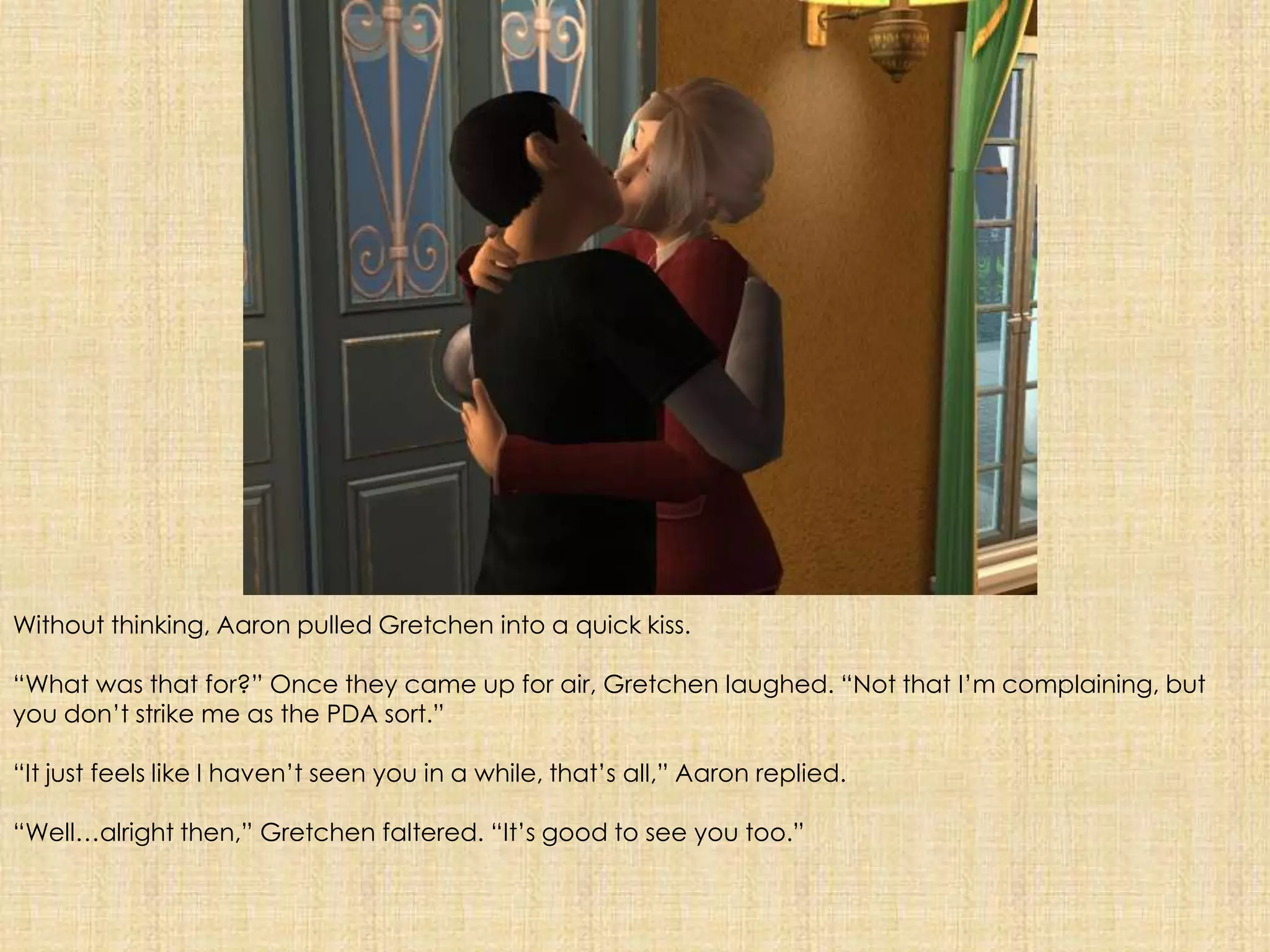 Without thinking, Aaron pulled Gretchen into a quick kiss.“What was that for?” Once they came up for air, Gretchen laughed. “Not that I’m complaining, but you don’t strike me as the PDA sort.”“It just feels like I haven’t seen you in a while, that’s all,” Aaron replied.“Well…alright then,” Gretchen faltered. “It’s good to see you too.”
