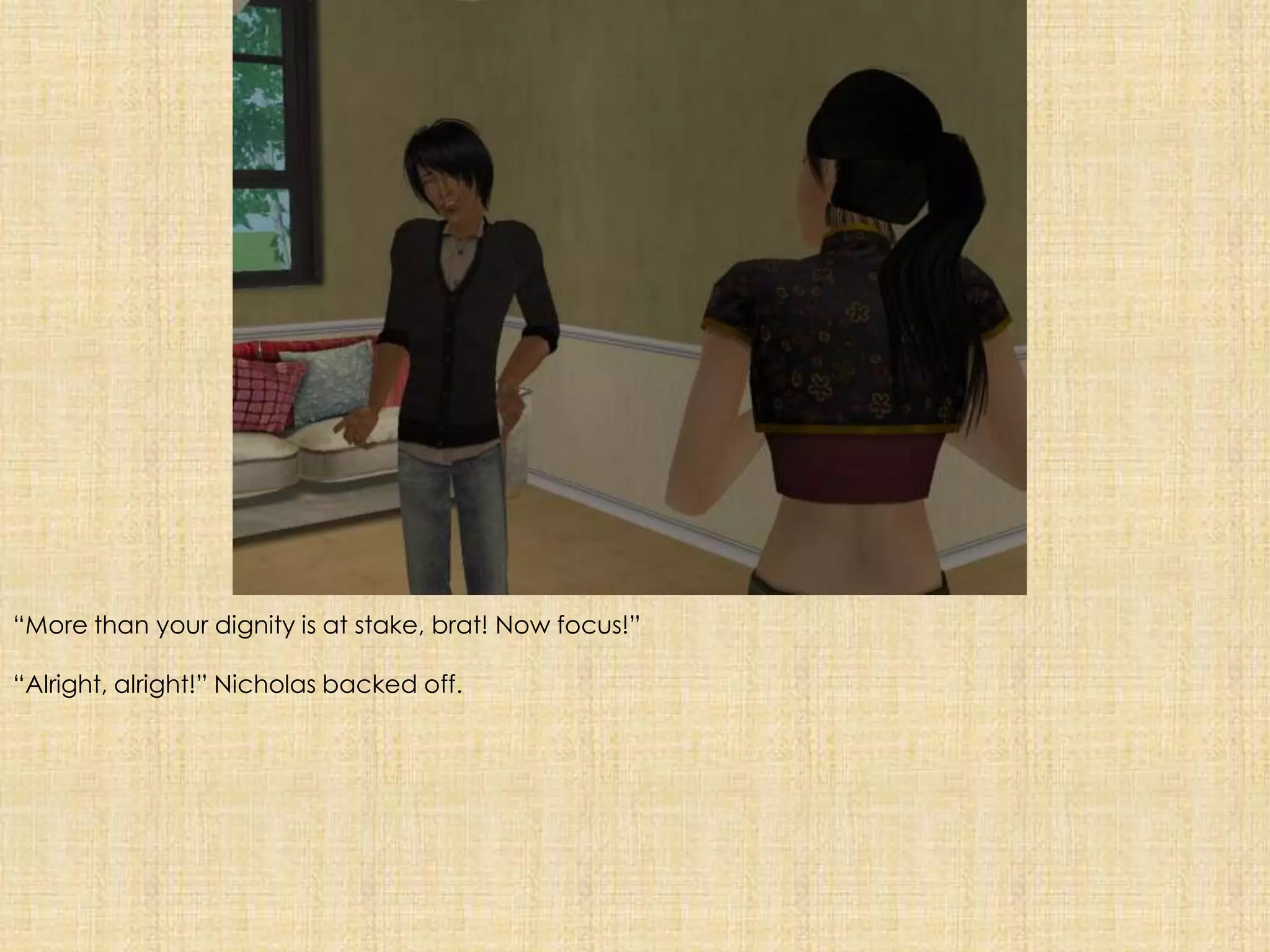 “More than your dignity is at stake, brat! Now focus!”“Alright, alright!” Nicholas backed off.