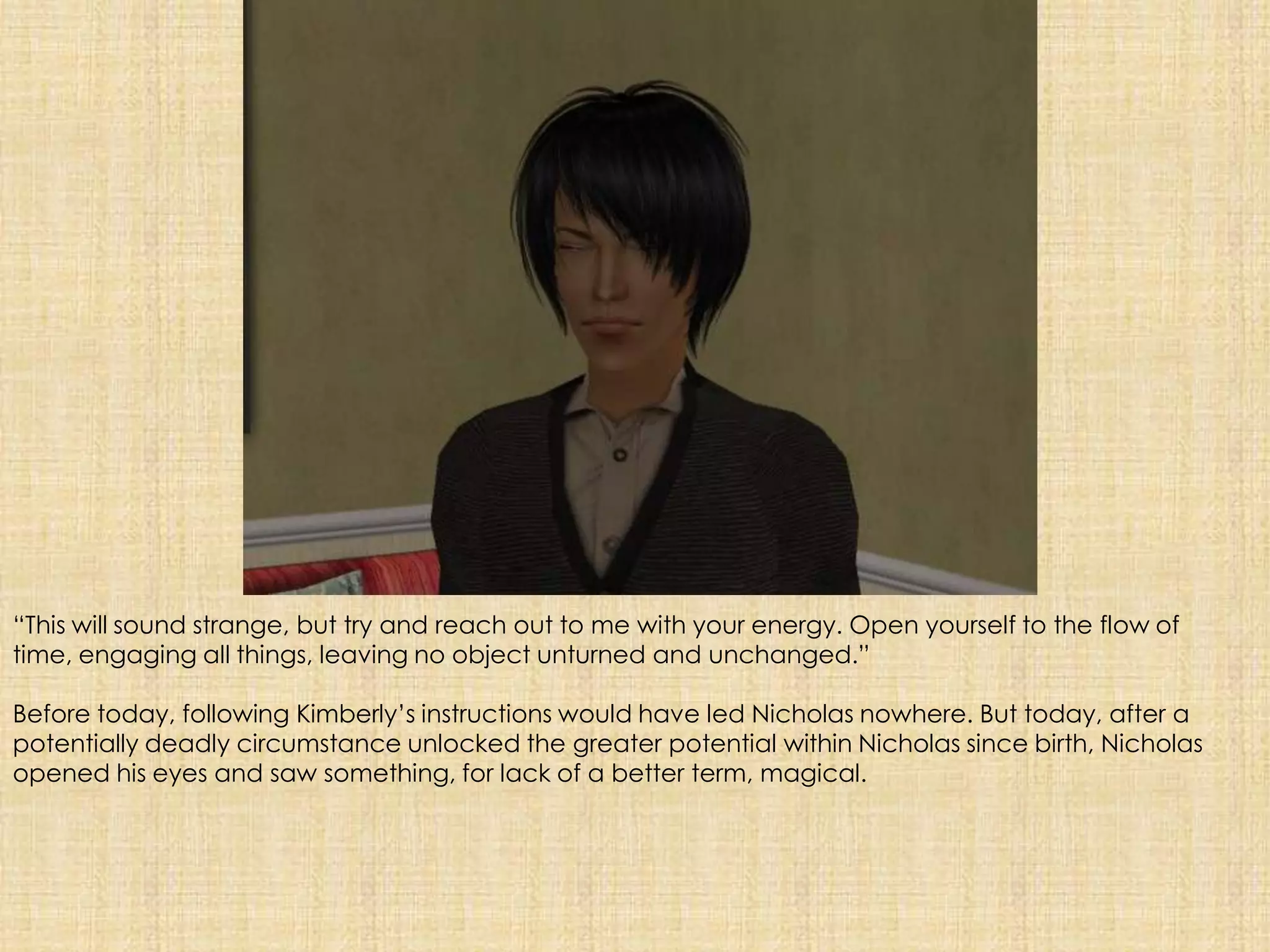“This will sound strange, but try and reach out to me with your energy. Open yourself to the flow of time, engaging all things, leaving no object unturned and unchanged.”Before today, following Kimberly’s instructions would have led Nicholas nowhere. But today, after a potentially deadly circumstance unlocked the greater potential within Nicholas since birth, Nicholas opened his eyes and saw something, for lack of a better term, magical.