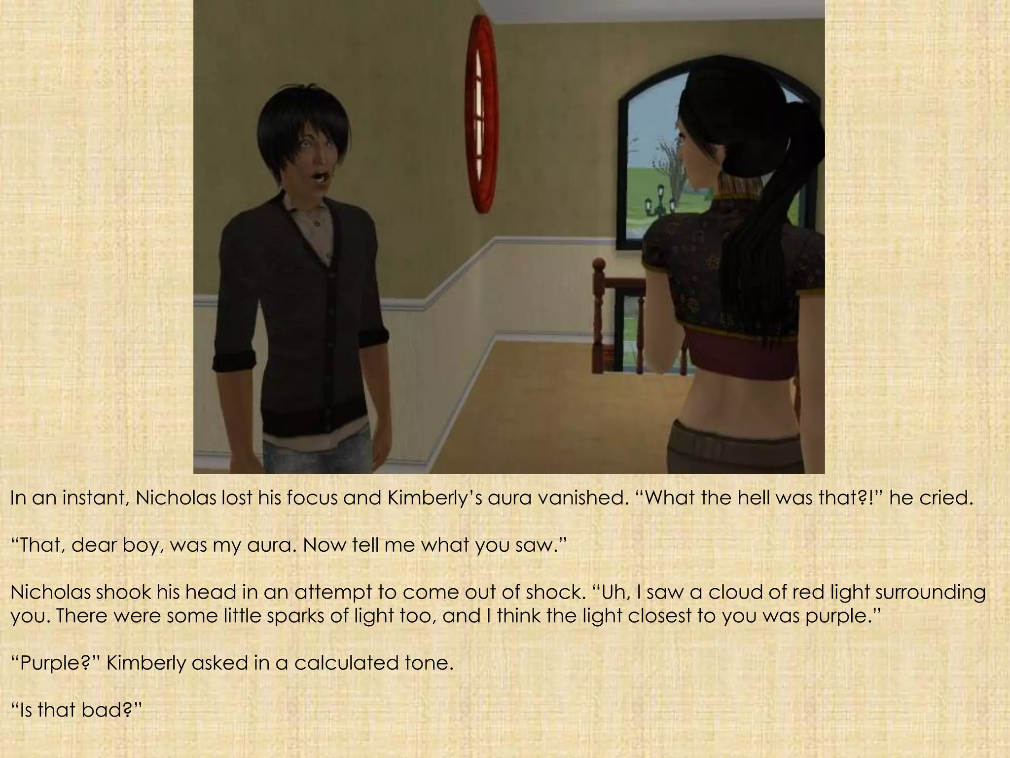 In an instant, Nicholas lost his focus and Kimberly’s aura vanished. “What the hell was that?!” he cried.“That, dear boy, was my aura. Now tell me what you saw.”Nicholas shook his head in an attempt to come out of shock. “Uh, I saw a cloud of red light surrounding you. There were some little sparks of light too, and I think the light closest to you was purple.”“Purple?” Kimberly asked in a calculated tone.“Is that bad?”