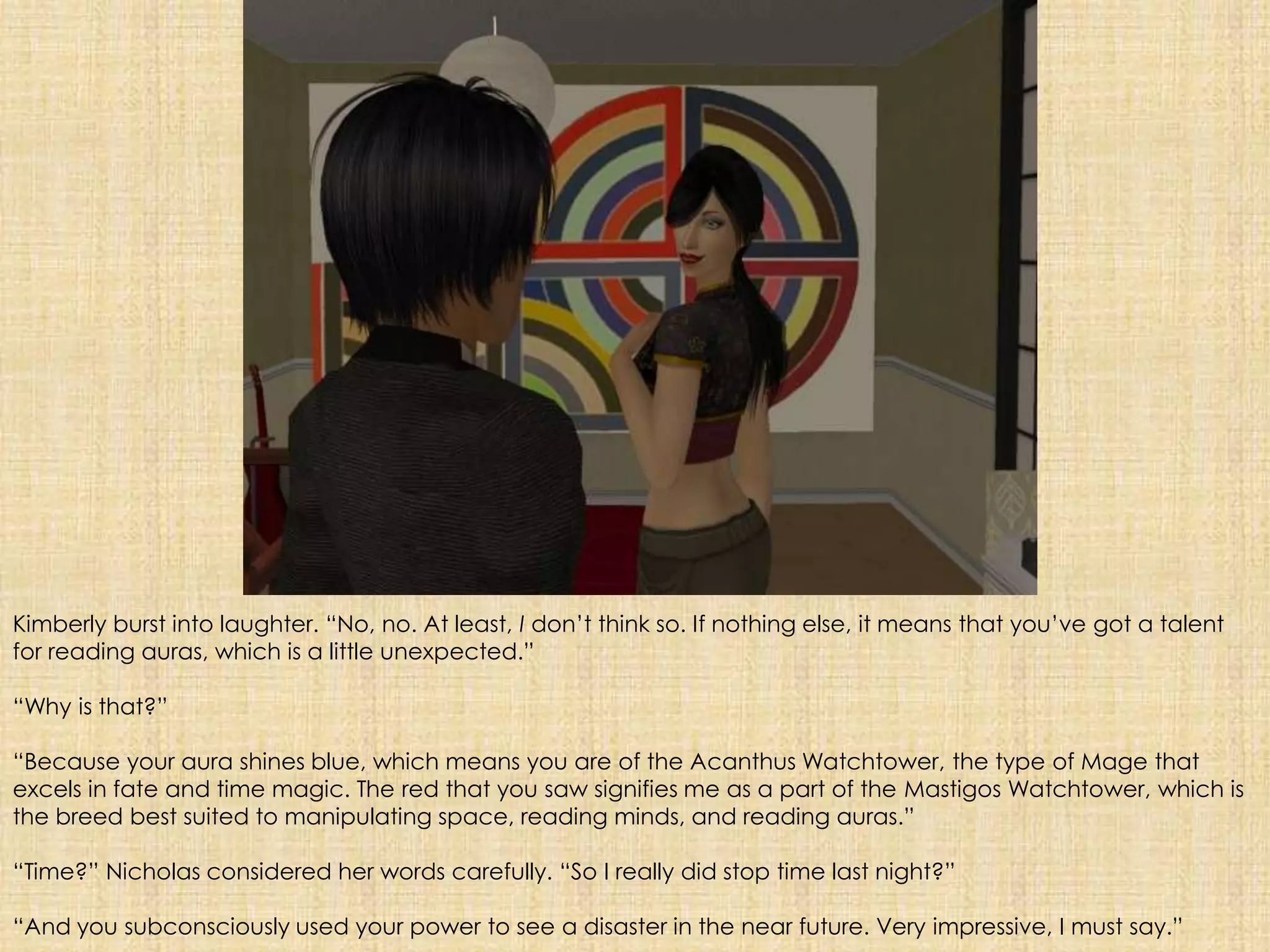 Kimberly burst into laughter. “No, no. At least, I don’t think so. If nothing else, it means that you’ve got a talent for reading auras, which is a little unexpected.”“Why is that?”“Because your aura shines blue, which means you are of the Acanthus Watchtower, the type of Mage that excels in fate and time magic. The red that you saw signifies me as a part of the Mastigos Watchtower, which is the breed best suited to manipulating space, reading minds, and reading auras.”“Time?” Nicholas considered her words carefully. “So I really did stop time last night?”“And you subconsciously used your power to see a disaster in the near future. Very impressive, I must say.”  
