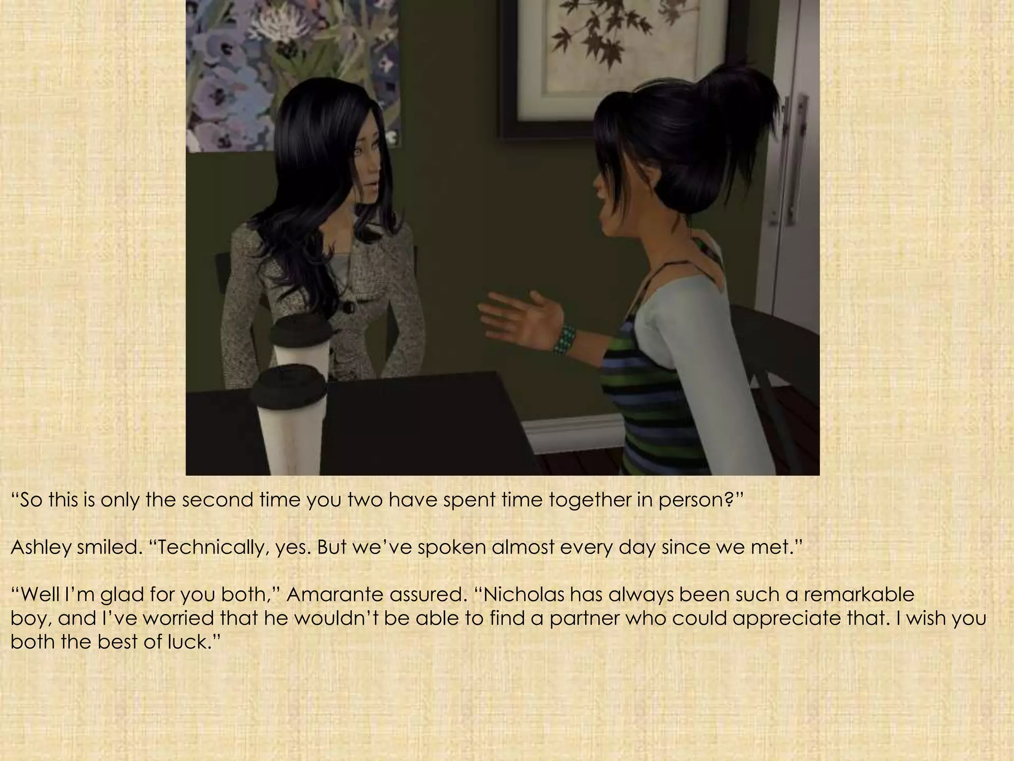 “So this is only the second time you two have spent time together in person?”Ashley smiled. “Technically, yes. But we’ve spoken almost every day since we met.”“Well I’m glad for you both,” Amarante assured. “Nicholas has always been such a remarkable boy, and I’ve worried that he wouldn’t be able to find a partner who could appreciate that. I wish you both the best of luck.”