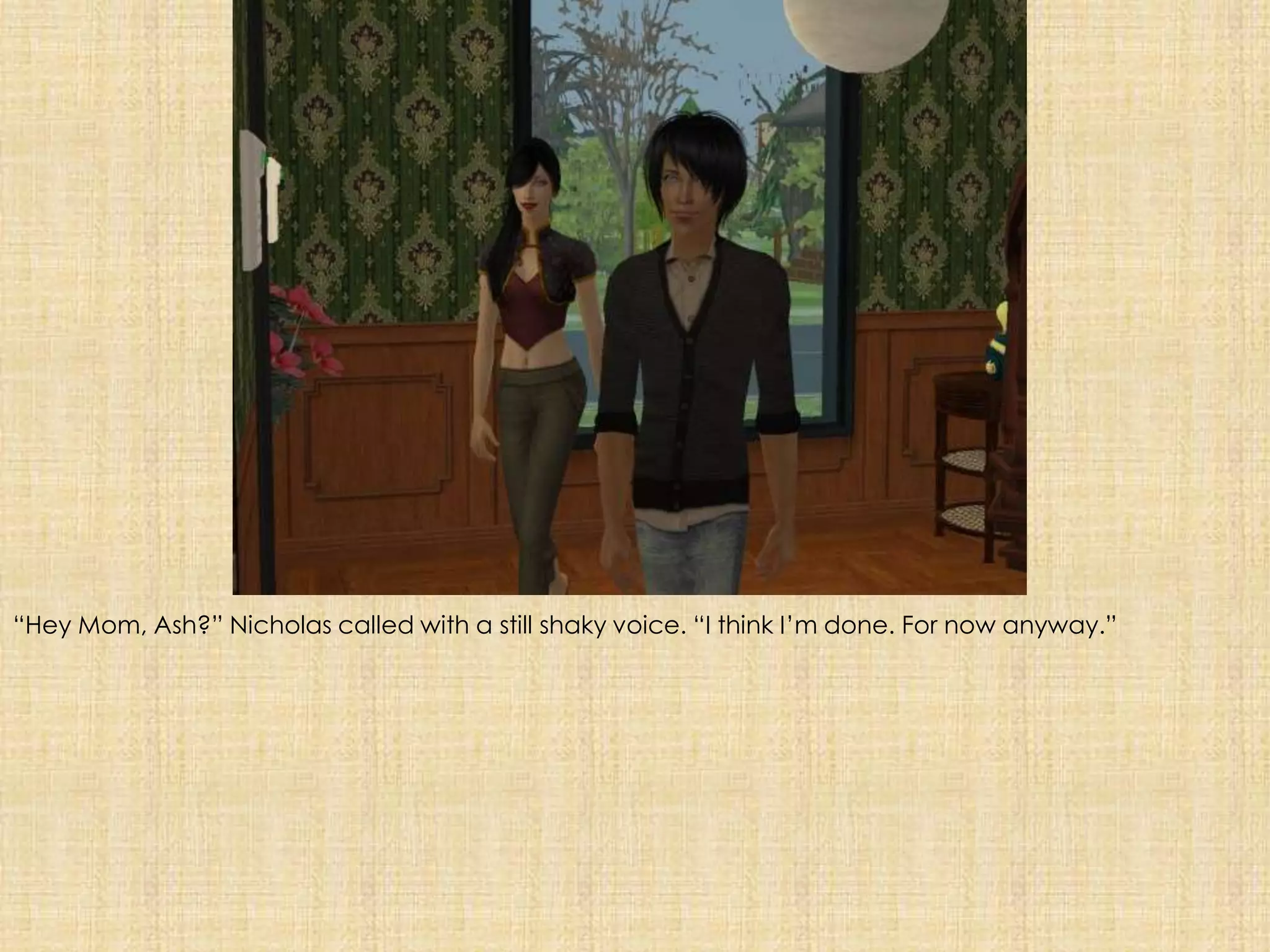 “Hey Mom, Ash?” Nicholas called with a still shaky voice. “I think I’m done. For now anyway.”