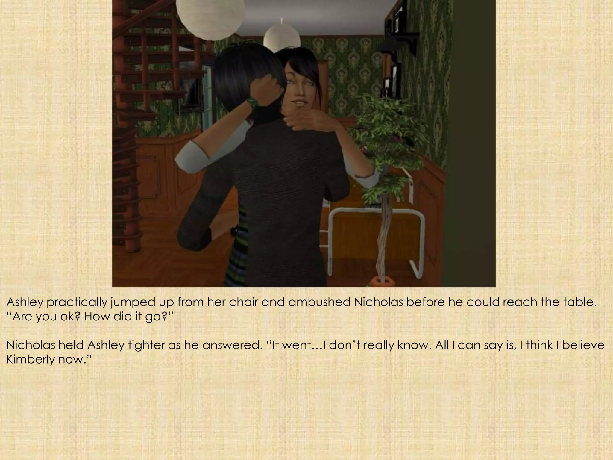 Ashley practically jumped up from her chair and ambushed Nicholas before he could reach the table. “Are you ok? How did it go?”Nicholas held Ashley tighter as he answered. “It went…I don’t really know. All I can say is, I think I believe Kimberly now.”