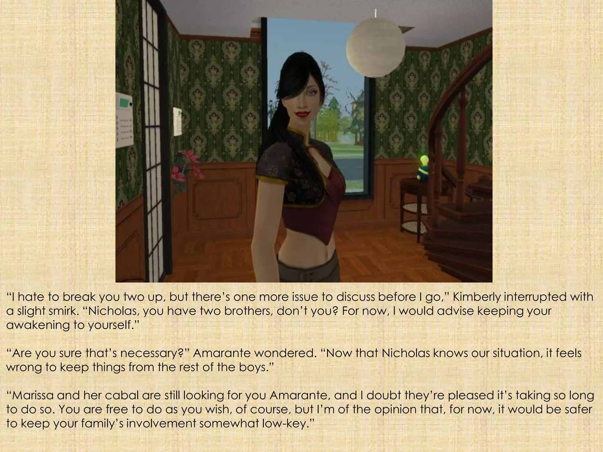 “I hate to break you two up, but there’s one more issue to discuss before I go,” Kimberly interrupted with a slight smirk. “Nicholas, you have two brothers, don’t you? For now, I would advise keeping your awakening to yourself.”“Are you sure that’s necessary?” Amarante wondered. “Now that Nicholas knows our situation, it feels wrong to keep things from the rest of the boys.”“Marissa and her cabal are still looking for you Amarante, and I doubt they’re pleased it’s taking so long to do so. You are free to do as you wish, of course, but I’m of the opinion that, for now, it would be safer to keep your family’s involvement somewhat low-key.”